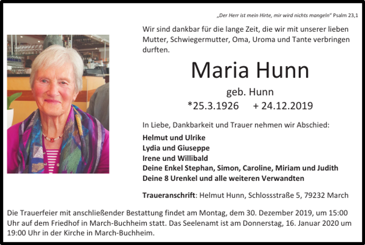 <p>„Der Herr ist mein Hirte, mir wird nichts mangeln“ Psalm 23,1</p><p>Wir sind dankbar für die lange Zeit, die wir mit unserer lieben<br />Mutter, Schwiegermutter, Oma, Uroma und Tante verbringen<br />durften.</p><p>Maria Hunn<br />geb. Hunn<br />*25.3.1926 + 24.12.2019<br />In Liebe, Dankbarkeit und Trauer nehmen wir Abschied:<br />Helmut und Ulrike<br />Lydia und Giuseppe<br />Irene und Willibald<br />Deine Enkel Stephan, Simon, Caroline, Miriam und Judith<br />Deine 8 Urenkel und alle weiteren Verwandten<br />Traueranschrift: Helmut Hunn, Schlossstraße 5, 79232 March<br />Die Trauerfeier mit anschließender Bestattung findet am Montag, dem 30. Dezember 2019, um 15:00<br />Uhr auf dem Friedhof in March-Buchheim statt. Das Seelenamt ist am Donnerstag, 16. Januar 2020 um<br />19:00 Uhr in der Kirche in March-Buchheim.</p>