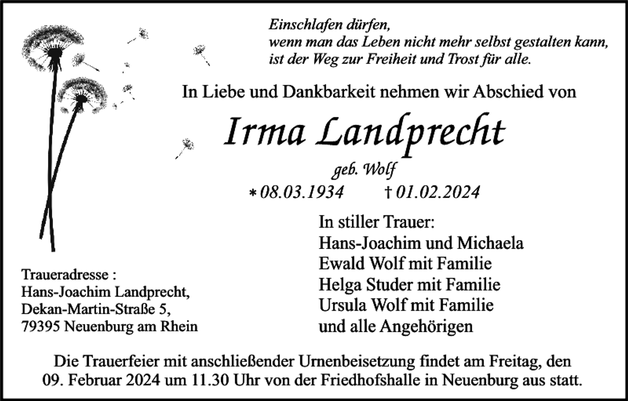 <p>Einschlafen dürfen,<br />wenn man das Leben nicht mehr selbst gestalten kann,<br />ist der Weg zur Freiheit und Trost für alle.</p><p>In Liebe und Dankbarkeit nehmen wir Abschied von</p><p>* 08.03.1934</p><p>Traueradresse :<br />Hans-Joachim Landprecht,<br />Dekan-Martin-Straße 5,<br />79395 Neuenburg am Rhein</p><p>† 01.02.2024</p><p>In stiller Trauer:<br />Hans-Joachim und Michaela<br />Ewald Wolf mit Familie<br />Helga Studer mit Familie<br />Ursula Wolf mit Familie<br />und alle Angehörigen</p><p>Die Trauerfeier mit anschließender Urnenbeisetzung findet am Freitag, den<br />09. Februar 2024 um 11.30 Uhr von der Friedhofshalle in Neuenburg aus statt.</p>