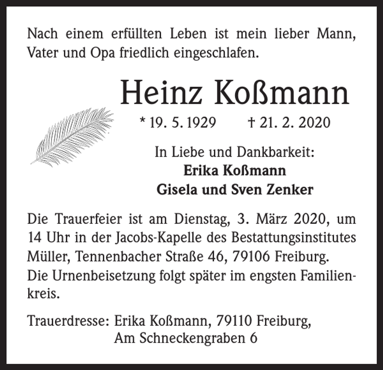 <p>Nach einem erfüllten Leben ist mein lieber Mann,<br />Vater und Opa friedlich eingeschlafen.</p><p>Heinz Koßmann<br />* 19. 5. 1929 † 21. 2. 2020<br />In Liebe und Dankbarkeit:<br />Erika Koßmann<br />Gisela und Sven Zenker<br />Die Trauerfeier ist am Dienstag, 3. März 2020, um<br />14 Uhr in der Jacobs-Kapelle des Bestattungsinstitutes<br />Müller, Tennenbacher Straße 46, 79106 Freiburg.<br />Die Urnenbeisetzung folgt später im engsten Familienkreis.<br />Trauerdresse: Erika Koßmann, 79110 Freiburg,<br />Am Schneckengraben 6</p>