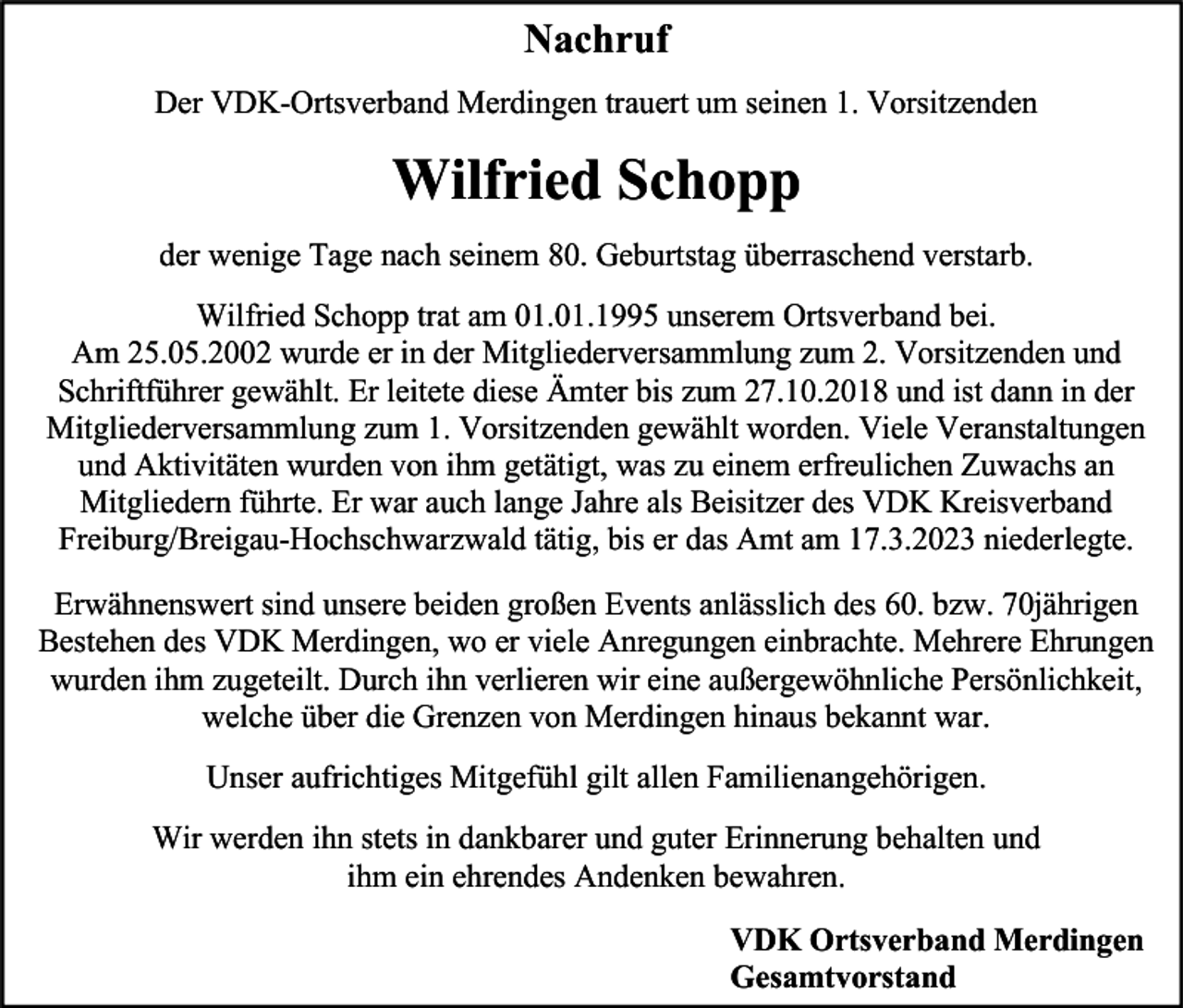 <p>Nachruf<br />Der VDK-Ortsverband Merdingen trauert um seinen 1. Vorsitzenden</p><p>Wilfried Schopp<br />der wenige Tage nach seinem 80. Geburtstag überraschend verstarb.<br />Wilfried Schopp trat am 01.01.1995 unserem Ortsverband bei.<br />Am 25.05.2002 wurde er in der Mitgliederversammlung zum 2. Vorsitzenden und<br />Schriftführer gewählt. Er leitete diese Ämter bis zum 27.10.2018 und ist dann in der<br />Mitgliederversammlung zum 1. Vorsitzenden gewählt worden. Viele Veranstaltungen<br />und Aktivitäten wurden von ihm getätigt, was zu einem erfreulichen Zuwachs an<br />Mitgliedern führte. Er war auch lange Jahre als Beisitzer des VDK Kreisverband<br />Freiburg/Breigau-Hochschwarzwald tätig, bis er das Amt am 17.3.2023 niederlegte.<br />Erwähnenswert sind unsere beiden großen Events anlässlich des 60. bzw. 70jährigen<br />Bestehen des VDK Merdingen, wo er viele Anregungen einbrachte. Mehrere Ehrungen<br />wurden ihm zugeteilt. Durch ihn verlieren wir eine außergewöhnliche Persönlichkeit,<br />welche über die Grenzen von Merdingen hinaus bekannt war.<br />Unser aufrichtiges Mitgefühl gilt allen Familienangehörigen.<br />Wir werden ihn stets in dankbarer und guter Erinnerung behalten und<br />ihm ein ehrendes Andenken bewahren.<br />VDK Ortsverband Merdingen<br />Gesamtvorstand</p>