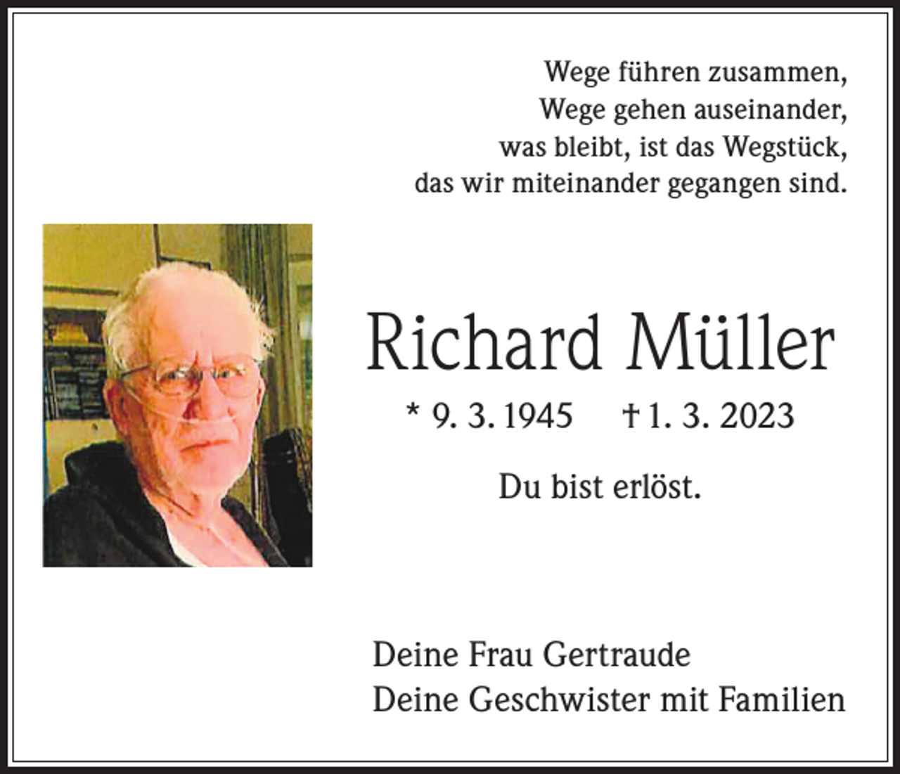 <p>Wege führen zusammen,<br />Wege gehen auseinander,<br />was bleibt, ist das Wegstück,<br />das wir miteinander gegangen sind.</p><p>Richard Müller<br />* 9. 3. 1945</p><p>† 1. 3. 2023</p><p>Du bist erlöst.</p><p>Deine Frau Gertraude<br />Deine Geschwister mit Familien</p>