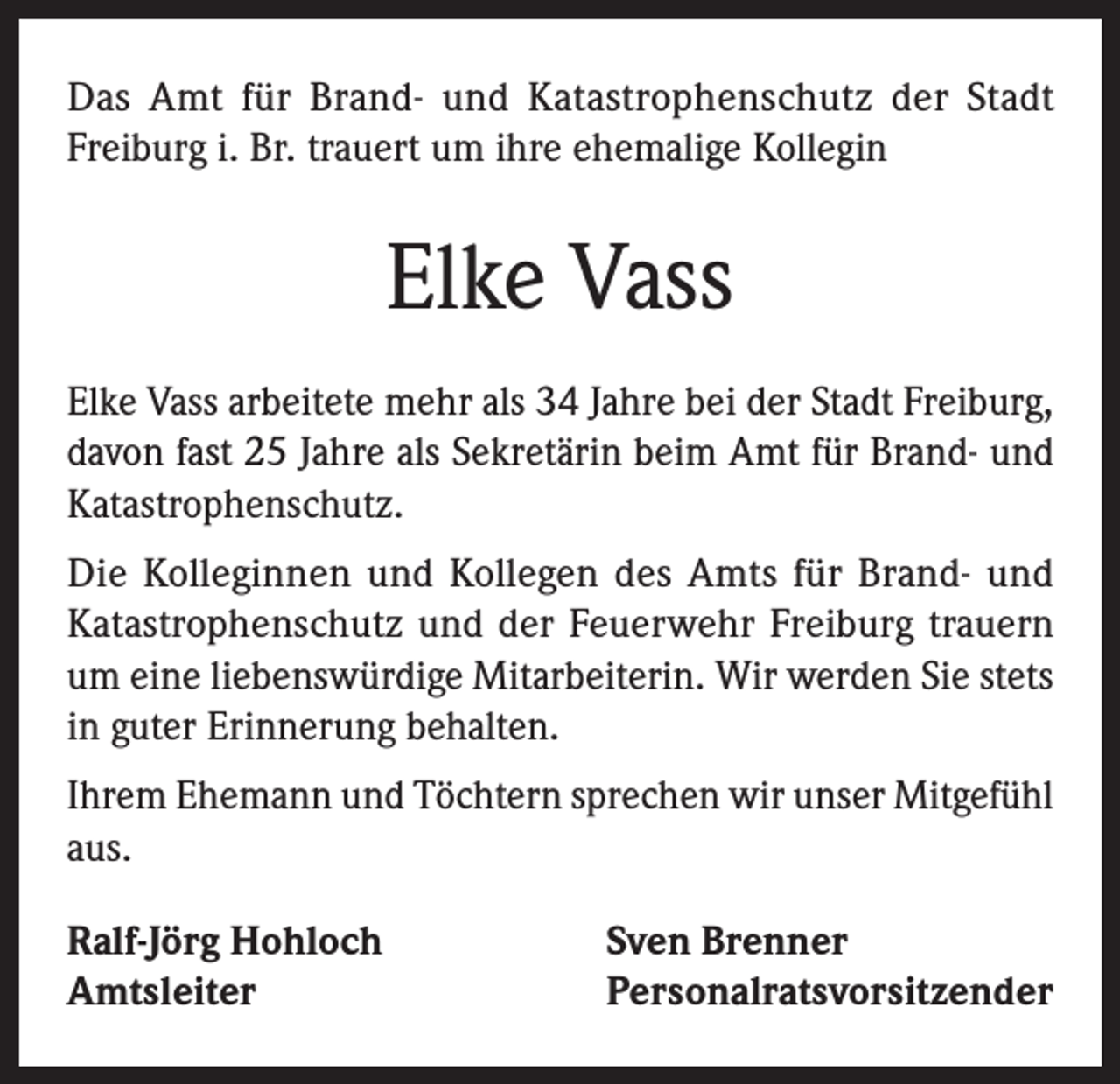 <p>Das Amt für Brand- und Katastrophenschutz der Stadt<br />Freiburg i. Br. trauert um ihre ehemalige Kollegin</p><p>Elke Vass<br />Elke Vass arbeitete mehr als 34 Jahre bei der Stadt Freiburg,<br />davon fast 25 Jahre als Sekretärin beim Amt für Brand- und<br />Katastrophenschutz.<br />Die Kolleginnen und Kollegen des Amts für Brand- und<br />Katastrophenschutz und der Feuerwehr Freiburg trauern<br />um eine liebenswürdige Mitarbeiterin. Wir werden Sie stets<br />in guter Erinnerung behalten.<br />Ihrem Ehemann und Töchtern sprechen wir unser Mitgefühl<br />aus.<br />Ralf-Jörg Hohloch<br />Amtsleiter</p><p>Sven Brenner<br />Personalratsvorsitzender</p>