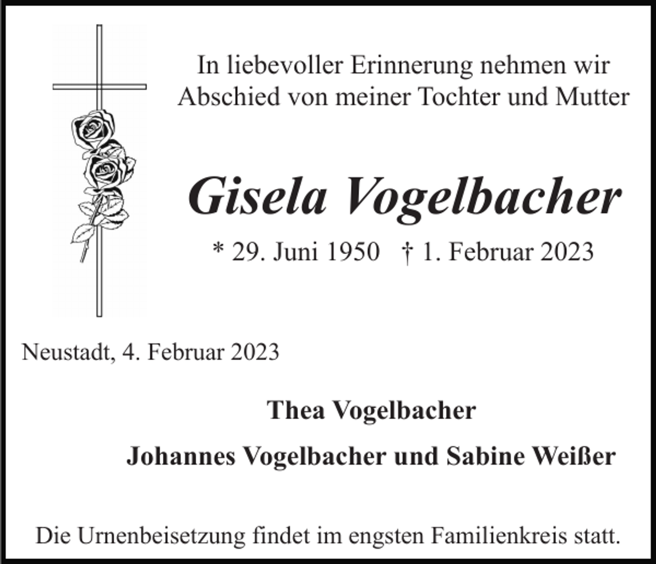 <p>In liebevoller Erinnerung nehmen wir<br />Abschied von meiner Tochter und Mutter</p><p>Gisela Vogelbacher<br />* 29. Juni 1950 † 1. Februar 2023</p><p>Neustadt, 4. Februar 2023</p><p>Thea Vogelbacher<br />Johannes Vogelbacher und Sabine Weißer<br />Die Urnenbeisetzung findet im engsten Familienkreis statt.</p>