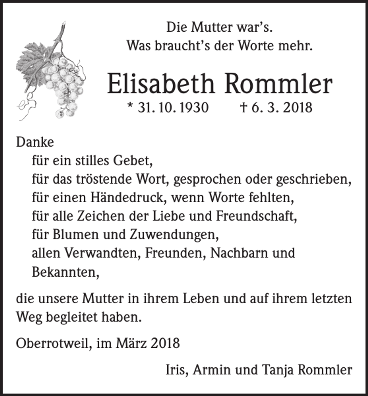 <p>Die Mutter war’s.<br />Was braucht’s der Worte mehr.</p><p>Elisabeth Rommler<br />* 31. 10. 1930 † 6. 3. 2018</p><p>Danke<br />für ein stilles Gebet,<br />für das tröstende Wort, gesprochen oder geschrieben,<br />für einen Händedruck, wenn Worte fehlten,<br />für alle Zeichen der Liebe und Freundschaft,<br />für Blumen und Zuwendungen,<br />allen Verwandten, Freunden, Nachbarn und<br />Bekannten,<br />die unsere Mutter in ihrem Leben und auf ihrem letzten<br />Weg begleitet haben.<br />Oberrotweil, im März 2018</p><p>Iris, Armin und Tanja Rommler</p>