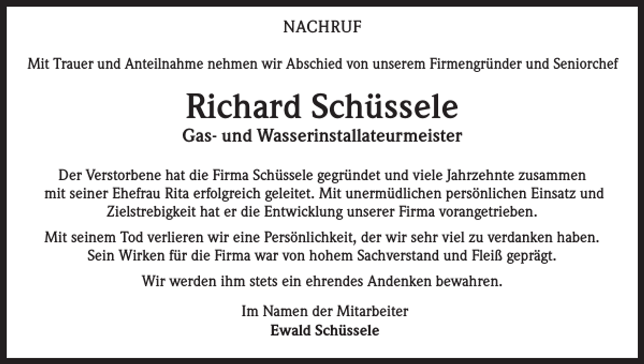 <p>NACHRUF<br />Mit Trauer und Anteilnahme nehmen wir Abschied von unserem Firmengründer und Seniorchef</p><p>Richard Schüssele</p><p>Gas- und Wasserinstallateurmeister<br />Der Verstorbene hat die Firma Schüssele gegründet und viele Jahrzehnte zusammen<br />mit seiner Ehefrau Rita erfolgreich geleitet. Mit unermüdlichen persönlichen Einsatz und<br />Zielstrebigkeit hat er die Entwicklung unserer Firma vorangetrieben.<br />Mit seinem Tod verlieren wir eine Persönlichkeit, der wir sehr viel zu verdanken haben.<br />Sein Wirken für die Firma war von hohem Sachverstand und Fleiß geprägt.<br />Wir werden ihm stets ein ehrendes Andenken bewahren.<br />Im Namen der Mitarbeiter<br />Ewald Schüssele</p>