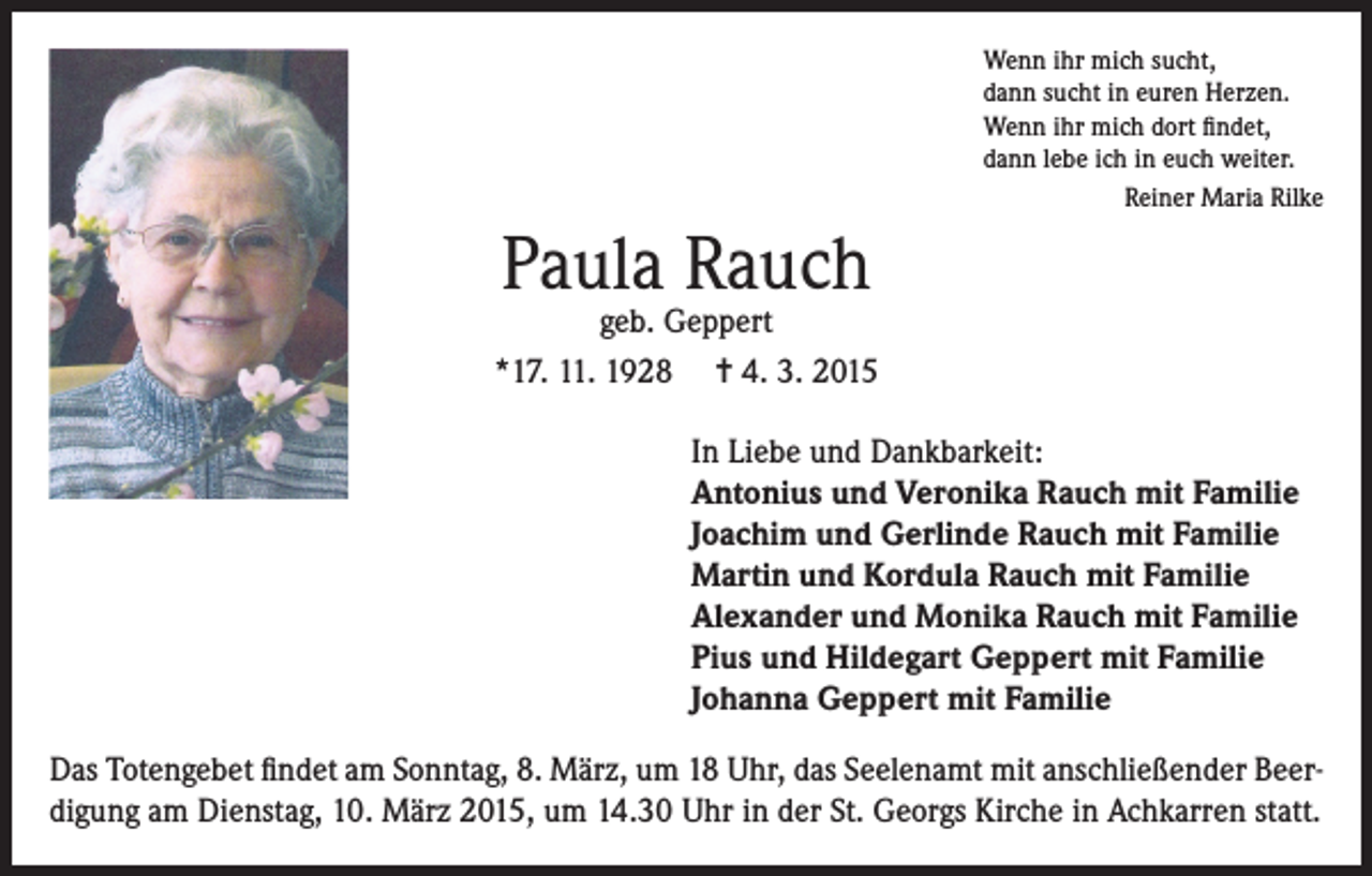 <p>Wenn ihr mich sucht,<br />dann sucht in euren Herzen.<br />Wenn ihr mich dort findet,<br />dann lebe ich in euch weiter.</p><p>Reiner Maria Rilke</p><p>Paula Rauch</p><p>geb. Geppert<br />*17. 11. 1928 = 4. 3. 2015<br />In Liebe und Dankbarkeit:<br />Antonius und Veronika Rauch mit Familie<br />Joachim und Gerlinde Rauch mit Familie<br />Martin und Kordula Rauch mit Familie<br />Alexander und Monika Rauch mit Familie<br />Pius und Hildegart Geppert mit Familie<br />Johanna Geppert mit Familie<br />Das Totengebet findet am Sonntag, 8. März, um 18 Uhr, das Seelenamt mit anschließender Beerdigung am Dienstag, 10. März 2015, um 14.30 Uhr in der St. Georgs Kirche in Achkarren statt.</p>