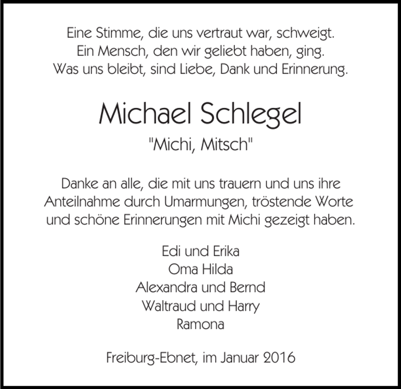 <p>Eine Stimme, die uns vertraut war, schweigt.<br />Ein Mensch, den wir geliebt haben, ging.<br />Was uns bleibt, sind Liebe, Dank und Erinnerung.</p><p>Michael Schlegel<br />"Michi, Mitsch"<br />Danke an alle, die mit uns trauern und uns ihre<br />Anteilnahme durch Umarmungen, tröstende Worte<br />und schöne Erinnerungen mit Michi gezeigt haben.<br />Edi und Erika<br />Oma Hilda<br />Alexandra und Bernd<br />Waltraud und Harry<br />Ramona<br />Freiburg-Ebnet, im Januar 2016</p>
