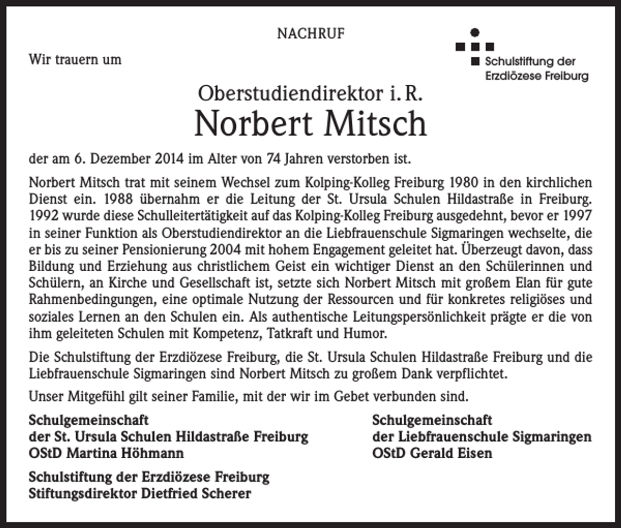 <p>NACHRUF<br />Wir trauern um</p><p>Oberstudiendirektor i. R.</p><p>Schulstiftung der<br />Erzdiözese Freiburg</p><p>Norbert Mitsch<br />der am 6. Dezember 2014 im Alter von 74 Jahren verstorben ist.<br />Norbert Mitsch trat mit seinem Wechsel zum Kolping-Kolleg Freiburg 1980 in den kirchlichen<br />Dienst ein. 1988 übernahm er die Leitung der St. Ursula Schulen Hildastraße in Freiburg.<br />1992 wurde diese Schulleitertätigkeit auf das Kolping-Kolleg Freiburg ausgedehnt, bevor er 1997<br />in seiner Funktion als Oberstudiendirektor an die Liebfrauenschule Sigmaringen wechselte, die<br />er bis zu seiner Pensionierung 2004 mit hohem Engagement geleitet hat. Überzeugt davon, dass<br />Bildung und Erziehung aus christlichem Geist ein wichtiger Dienst an den Schülerinnen und<br />Schülern, an Kirche und Gesellschaft ist, setzte sich Norbert Mitsch mit großem Elan für gute<br />Rahmenbedingungen, eine optimale Nutzung der Ressourcen und für konkretes religiöses und<br />soziales Lernen an den Schulen ein. Als authentische Leitungspersönlichkeit prägte er die von<br />ihm geleiteten Schulen mit Kompetenz, Tatkraft und Humor.<br />Die Schulstiftung der Erzdiözese Freiburg, die St. Ursula Schulen Hildastraße Freiburg und die<br />Liebfrauenschule Sigmaringen sind Norbert Mitsch zu großem Dank verpflichtet.<br />Unser Mitgefühl gilt seiner Familie, mit der wir im Gebet verbunden sind.<br />Schulgemeinschaft<br />der St. Ursula Schulen Hildastraße Freiburg<br />OStD Martina Höhmann<br />Schulstiftung der Erzdiözese Freiburg<br />Stiftungsdirektor Dietfried Scherer</p><p>Schulgemeinschaft<br />der Liebfrauenschule Sigmaringen<br />OStD Gerald Eisen</p>