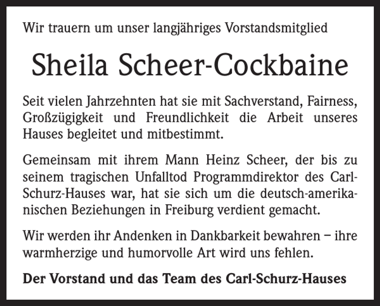 <p>Wir trauern um unser langjähriges Vorstandsmitglied</p><p>Sheila Scheer-Cockbaine<br />Seit vielen Jahrzehnten hat sie mit Sachverstand, Fairness,<br />Großzügigkeit und Freundlichkeit die Arbeit unseres<br />­Hauses begleitet und mitbestimmt.<br />Gemeinsam mit ihrem Mann Heinz Scheer, der bis zu<br />seinem tragischen Unfalltod Programmdirektor des CarlSchurz-Hauses war, hat sie sich um die deutsch-amerika­<br />nischen Beziehungen in Freiburg verdient gemacht.<br />Wir werden ihr Andenken in Dankbarkeit bewahren – ihre<br />warmherzige und humorvolle Art wird uns fehlen.<br />Der Vorstand und das Team des Carl-Schurz-Hauses</p>