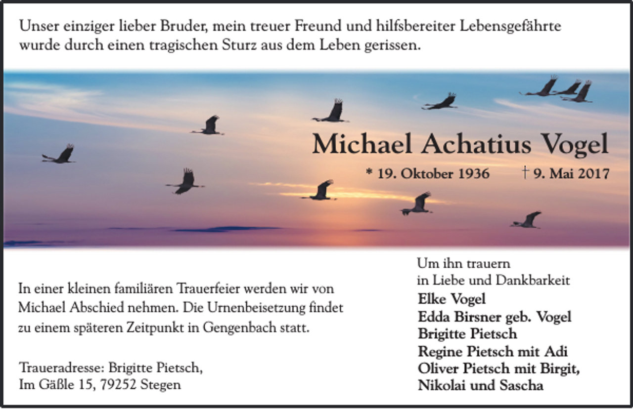 <p>Unser einziger lieber Bruder, mein treuer Freund und hilfsbereiter Lebensgefährte<br />wurde durch einen tragischen Sturz aus dem Leben gerissen.</p><p>Michael Achatius Vogel<br />* 19. Oktober 1936</p><p>In einer kleinen familiären Trauerfeier werden wir von<br />Michael Abschied nehmen. Die Urnenbeisetzung findet<br />zu einem späteren Zeitpunkt in Gengenbach statt.<br />Traueradresse: Brigitte Pietsch,<br />Im Gäßle 15, 79252 Stegen</p><p>9. Mai 2017</p><p>Um ihn trauern<br />in Liebe und Dankbarkeit</p><p>Elke Vogel<br />Edda Birsner geb. Vogel<br />Brigitte Pietsch<br />Regine Pietsch mit Adi<br />Oliver Pietsch mit Birgit,<br />Nikolai und Sascha</p>