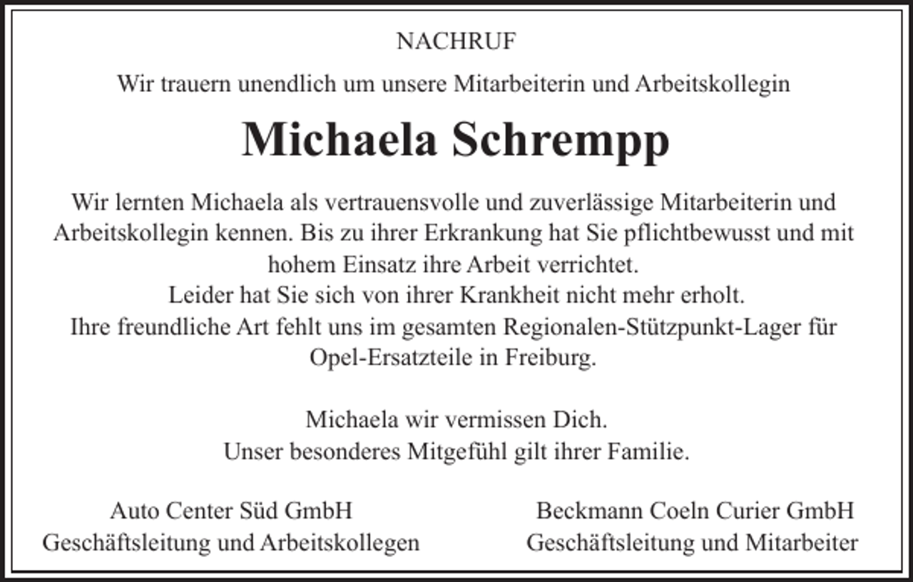 <p>NACHRUF<br />N A C H R UF<br />Wir<br />a u er n u unendlich<br />n e n dli c h u um<br />m unsere<br />u ns er e Mitarbeiterin<br />Mit ar b eit eri n und<br />u n d Arbeitskollegin<br />Ar b eits k oll e gi n<br />Wirtr trauern</p><p>Mi<br />c h a el a S Schrempp<br />c hre m p p<br />Michaela<br />Wir<br />nt e n Mi<br />c h a el a alsals vertrauensvolle<br />v ertr a u e ns v oll e uund<br />n d zzuverlässige<br />u v e rl ässi g e Mitarbeiterin<br />Mit ar b eit eri n und<br />und<br />Wirl erlernten<br />Michaela<br />Ar<br />b eits k oll e gi n kkennen.<br />e n n e n. BBis<br />is zu<br />z u iihrer<br />hr er Erkrankung<br />Er kr a n k u n g hat<br />h at Sie<br />Si e pflichtbewusst<br />pfli c ht b e w usst und<br />u n d mit<br />mit<br />Arbeitskollegin<br />hohem<br />h o h e m Einsatz<br />Ei ns at z iihre<br />hr e Arbeit<br />Ar b ei t verrichtet.<br />v erri c ht et.<br />Sie<br />LLeider<br />ei d er hhat<br />at Si<br />e sisich<br />c h vvon<br />o n i ihrer<br />h r er Krankheit<br />Kr a n k h eit nicht<br />ni c ht mehr<br />m e hr erholt.<br />er h olt.<br />freundliche<br />IIhre<br />hr e fr<br />e u n dli c h e Art<br />Art ffehlt<br />e hlt uns<br />u ns im<br />i m gesamten<br />g es a mt e n Regionalen-Stützpunkt-Lager<br />R e gi o nal e n- St üt z p u n kt- L a g er ffür<br />ür<br />O p el- Ers at zt eil e i in<br />n FrFreiburg.<br />ei b u r g.<br />Opel-Ersatzteile<br />Mi<br />c h a el a wir<br />er miss e n DDich.<br />i c h.<br />Michaela<br />wirv vermissen<br />UUnser<br />ns er bbesonderes<br />es o n d er es Mitgefühl<br />Mit g ef ü hl gilt<br />hr er Familie.<br />F a mili e.<br />giltiihrer<br />A ut o CCenter<br />Auto<br />e nt er SSüd<br />ü d GGmbH<br />mb H<br />GGeschäftsleitung<br />es c h äftsl eit u n g uund<br />n d Ar<br />b eits k oll e g e n<br />Arbeitskollegen</p><p>Beckmann<br />B e c k m a n n CCoeln<br />o el n CCurier<br />uri er GmbH<br />G mb H<br />G es c h äftsl eit u n g uund<br />n d Mitarbeiter<br />Mit ar b eit er<br />Geschäftsleitung</p>