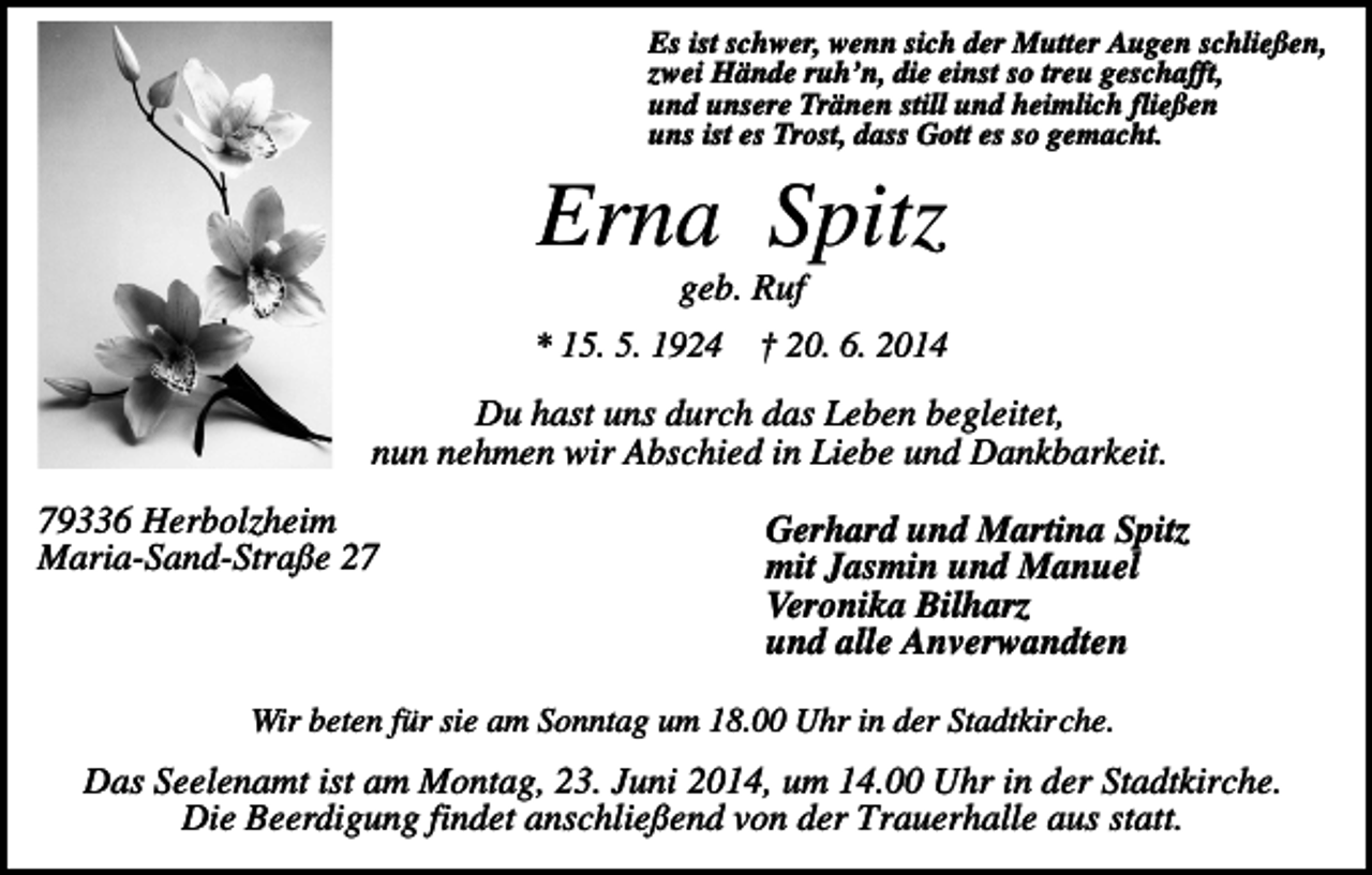 <p>Es ist schwer, wenn sich der Mutter Augen schließen,<br />zwei Hände ruh’n, die einst so treu geschafft,<br />und unsere Tränen still und heimlich fließen<br />uns ist es Trost, dass Gott es so gemacht.</p><p>Erna Spitz<br />geb. Ruf<br />* 15. 5. 1924</p><p>† 20. 6. 2014</p><p>Du hast uns durch das Leben begleitet,<br />nun nehmen wir Abschied in Liebe und Dankbarkeit.<br />79336 Herbolzheim<br />Maria-Sand-Straße 27</p><p>Gerhard und Martina Spitz<br />mit Jasmin und Manuel<br />Veronika Bilharz<br />und alle Anverwandten</p><p>Wir beten für sie am Sonntag um 18.00 Uhr in der Stadtkirche.</p><p>Das Seelenamt ist am Montag, 23. Juni 2014, um 14.00 Uhr in der Stadtkirche.<br />Die Beerdigung findet anschließend von der Trauerhalle aus statt.</p>