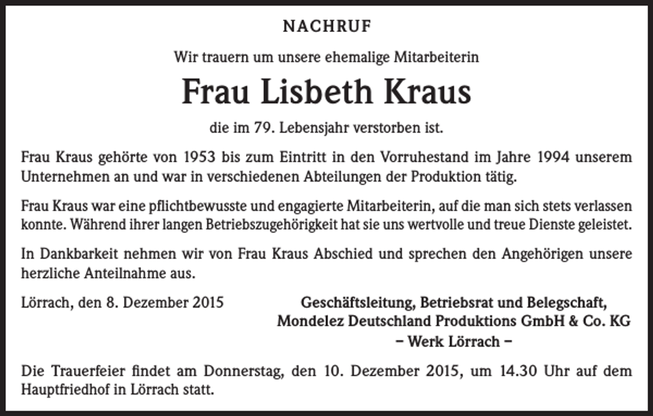 <p>NACHRUF<br />Wir trauern um unsere ehemalige Mitarbeiterin</p><p>Frau Lisbeth Kraus<br />die im 79. Lebensjahr verstorben ist.<br />Frau Kraus gehörte von 1953 bis zum Eintritt in den Vorruhestand im Jahre 1994 unserem<br />­Unternehmen an und war in verschiedenen Abteilungen der Produktion tätig.<br />Frau Kraus war eine pflichtbewusste und engagierte Mitarbeiterin, auf die man sich stets verlassen<br />konnte. Während ihrer langen Betriebszugehörigkeit hat sie uns wertvolle und treue Dienste geleistet.<br />In Dankbarkeit nehmen wir von Frau Kraus Abschied und sprechen den Angehörigen unsere<br />herzliche Anteilnahme aus.<br />Lörrach, den 8. Dezember 2015</p><p>Geschäftsleitung, Betriebsrat und Belegschaft,<br />Mondelez Deutschland Produktions GmbH &amp; Co. KG<br />– Werk Lörrach –</p><p>Die Trauerfeier findet am Donnerstag, den 10. Dezember 2015, um 14.30 Uhr auf dem<br />Hauptfriedhof in Lörrach statt.</p>