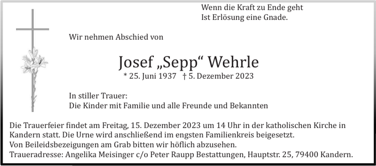 <p>Wenn die Kraft zu Ende geht<br />Ist Erlö sung eine Gnade.<br />Wir nehmen Abschied von</p><p>Josef „Sepp“ Wehrle<br />* 25. Juni 1937 † 5. Dezember 2023<br />In stiller Trauer:<br />Die Kinder mit Familie und alle Freunde und Bekannten<br />Die Trauerfeier findet am Freitag, 15. Dezember 2023 um 14 Uhr in der katholischen Kirche in<br />Kandern statt. Die Urne wird anschließend im engsten Familienkreis beigesetzt.<br />Von Beileidsbezeigungen am Grab bitten wir hö flich abzusehen.<br />Traueradresse: Angelika Meisinger c/o Peter Raupp Bestattungen, Hauptstr. 25, 79400 Kandern.</p>