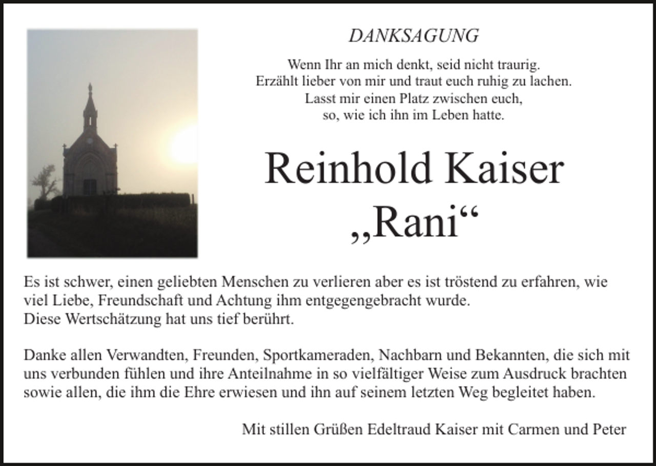 <p>DANKSAGUNG<br />Wenn Ihr an mich denkt, seid nicht traurig.<br />Erzählt lieber von mir und traut euch ruhig zu lachen.<br />Lasst mir einen Platz zwischen euch,<br />so, wie ich ihn im Leben hatte.</p><p>Reinhold Kaiser<br />,,Rani“<br />Es ist schwer, einen geliebten Menschen zu verlieren aber es ist tröstend zu erfahren, wie<br />viel Liebe, Freundschaft und Achtung ihm entgegengebracht wurde.<br />Diese Wertschätzung hat uns tief berührt.<br />Danke allen Verwandten, Freunden, Sportkameraden, Nachbarn und Bekannten, die sich mit<br />uns verbunden fühlen und ihre Anteilnahme in so vielfältiger Weise zum Ausdruck brachten<br />sowie allen, die ihm die Ehre erwiesen und ihn auf seinem letzten Weg begleitet haben.<br />Mit stillen Grüßen Edeltraud Kaiser mit Carmen und Peter</p>
