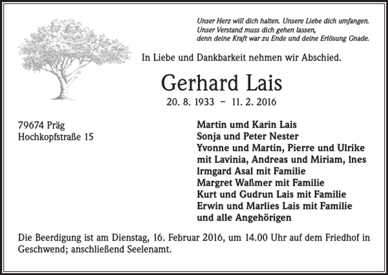<p>Unser Herz will dich halten. Unsere Liebe dich umfangen.<br />Unser Verstand muss dich gehen lassen,<br />denn deine Kraft war zu Ende und deine Erlösung Gnade.</p><p>In Liebe und Dankbarkeit nehmen wir Abschied.</p><p>Gerhard Lais<br />20. 8. 1933 – 11. 2. 2016</p><p>79674 Präg<br />Hochkopfstraße 15</p><p>Martin umd Karin Lais<br />Sonja und Peter Nester<br />Yvonne und Martin, Pierre und Ulrike<br />mit Lavinia, Andreas und Miriam, lnes<br />lrmgard Asal mit Familie<br />Margret Waßmer mit Familie<br />Kurt und Gudrun Lais mit Familie<br />Erwin und Marlies Lais mit Familie<br />und alle Angehörigen</p><p>Die Beerdigung ist am Dienstag, 16. Februar 2016, um 14.00 Uhr auf dem Friedhof in<br />Geschwend; anschließend Seelenamt.</p>