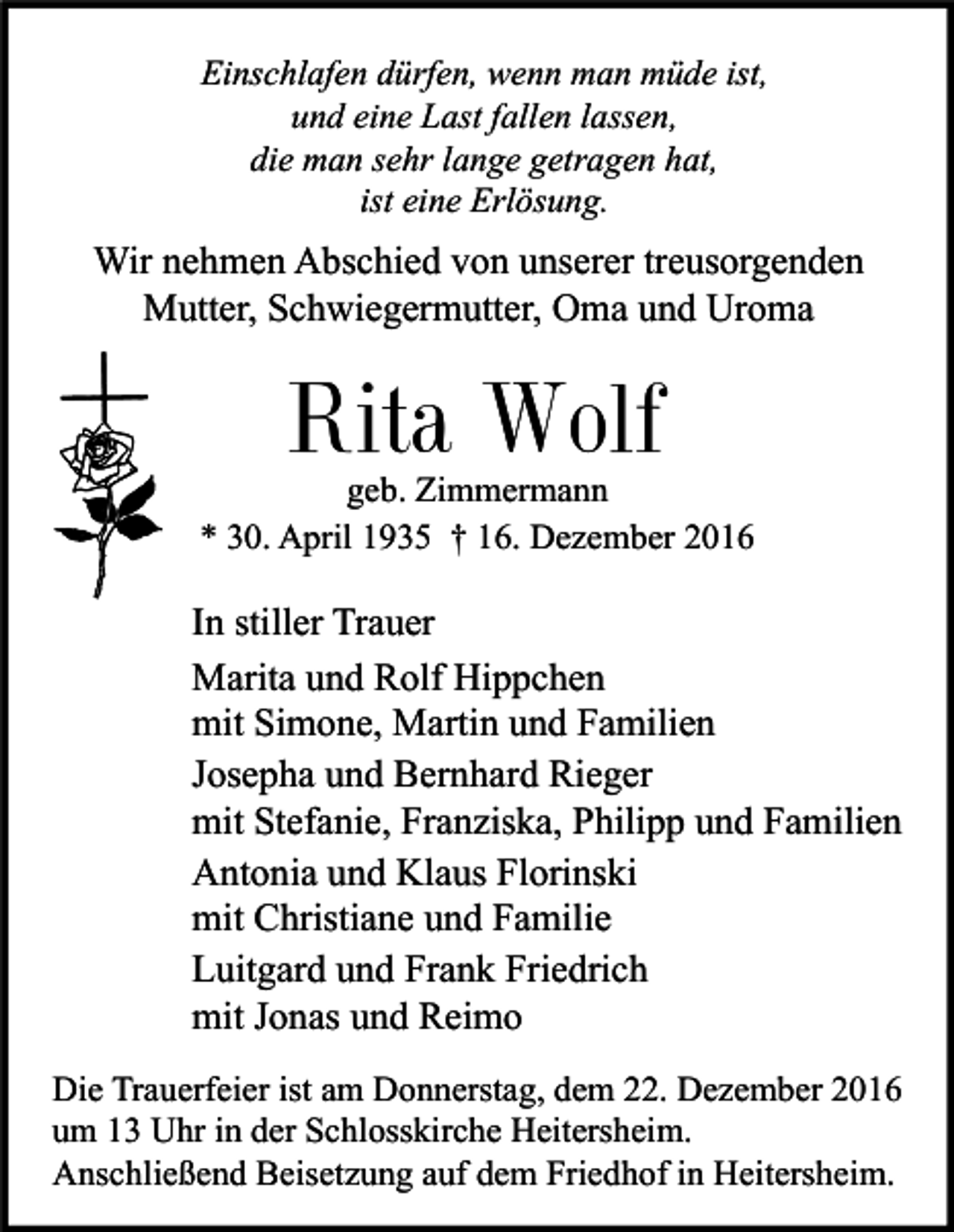 <p>Einschlafen dürfen, wenn man müde ist,<br />und eine Last fallen lassen,<br />die man sehr lange getragen hat,<br />ist eine Erlösung.</p><p>Wir nehmen Abschied von unserer treusorgenden<br />Mutter, Schwiegermutter, Oma und Uroma</p><p>Rita Wolf<br />geb. Zimmermann<br />* 30. April 1935 † 16. Dezember 2016</p><p>In stiller Trauer<br />Marita und Rolf Hippchen<br />mit Simone, Martin und Familien<br />Josepha und Bernhard Rieger<br />mit Stefanie, Franziska, Philipp und Familien<br />Antonia und Klaus Florinski<br />mit Christiane und Familie<br />Luitgard und Frank Friedrich<br />mit Jonas und Reimo<br />Die Trauerfeier ist am Donnerstag, dem 22. Dezember 2016<br />um 13 Uhr in der Schlosskirche Heitersheim.<br />Anschließend Beisetzung auf dem Friedhof in Heitersheim.</p>
