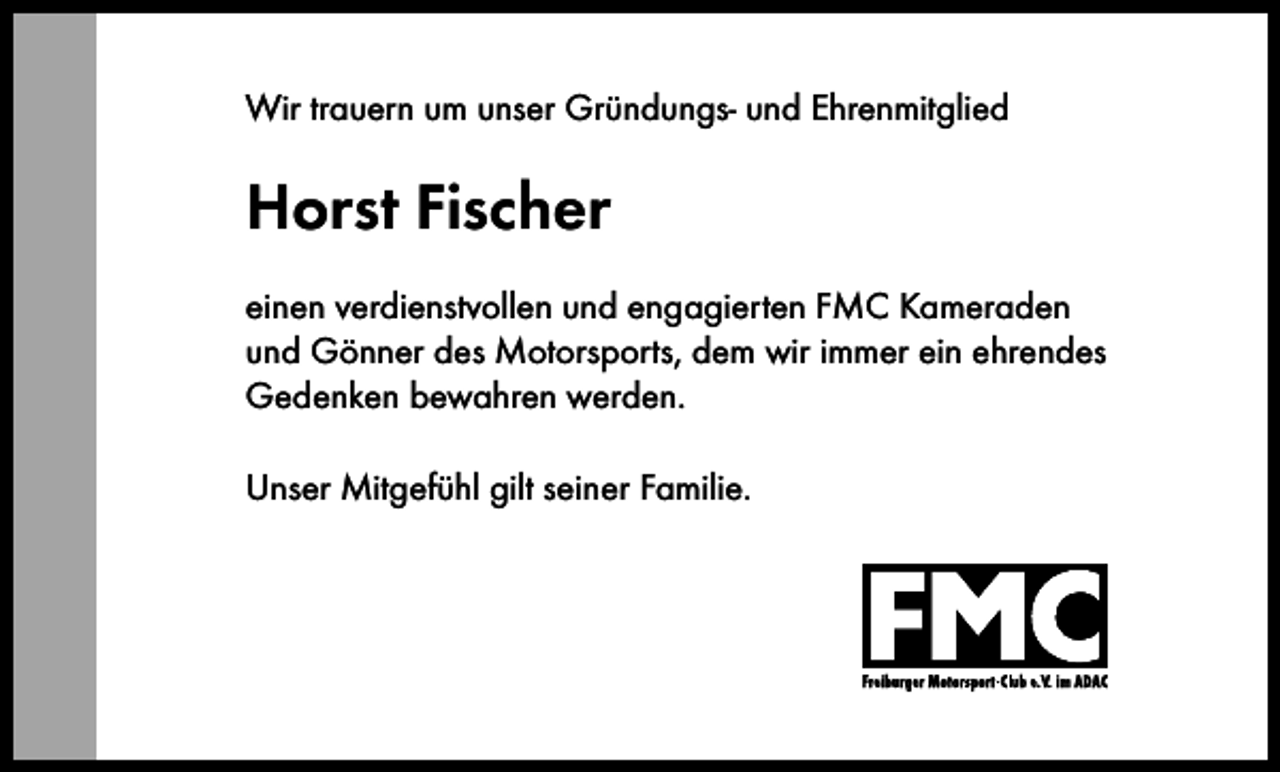 <p>Wir trauern um unser Gründungs- und Ehrenmitglied</p><p>Horst Fischer<br />einen verdienstvollen und engagierten FMC Kameraden<br />und Gönner des Motorsports, dem wir immer ein ehrendes<br />Gedenken bewahren werden.<br />Unser Mitgefühl gilt seiner Familie.</p>