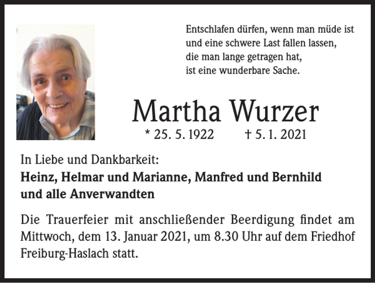 <p>Entschlafen dürfen, wenn man müde ist<br />und eine schwere Last fallen lassen,<br />die man lange getragen hat,<br />ist eine wunderbare Sache.</p><p>Martha Wurzer<br />* 25. 5. 1922</p><p>† 5. 1. 2021</p><p>In Liebe und Dankbarkeit:<br />Heinz, Helmar und Marianne, Manfred und Bernhild<br />und alle Anverwandten<br />Die Trauerfeier mit anschließender Beerdigung findet am<br />Mittwoch, dem 13. Januar 2021, um 8.30 Uhr auf dem Friedhof<br />Freiburg-Haslach statt.</p>