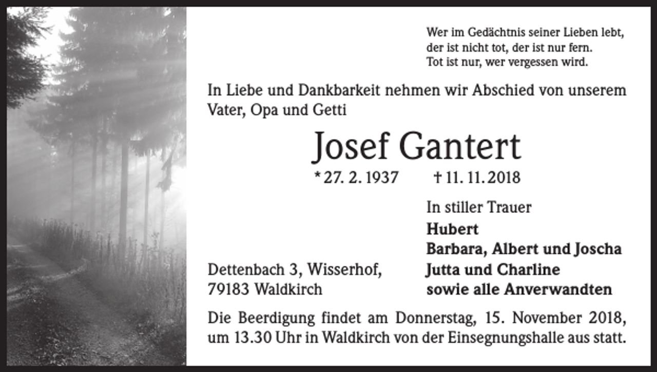 <p>Wer im Gedächtnis seiner Lieben lebt,<br />der ist nicht tot, der ist nur fern.<br />Tot ist nur, wer vergessen wird.</p><p>In Liebe und Dankbarkeit nehmen wir Abschied von unserem<br />Vater, Opa und Getti</p><p>Josef Gantert</p><p>* 27. 2. 1937 † 11. 11. 2018</p><p>Dettenbach 3, Wisserhof,<br />79183 Waldkirch</p><p>In stiller Trauer<br />Hubert<br />Barbara, Albert und Joscha<br />Jutta und Charline<br />sowie alle Anverwandten</p><p>Die Beerdigung findet am Donnerstag, 15. November 2018,<br />um 13.30 Uhr in Waldkirch von der Einsegnungshalle aus statt.</p>