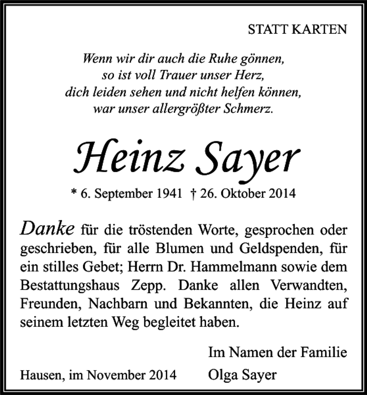 <p>STATT KARTEN<br />Wenn wir dir auch die Ruhe gönnen,<br />so ist voll Trauer unser Herz,<br />dich leiden sehen und nicht helfen können,<br />war unser allergrößter Schmerz.</p><p>Heinz Sayer</p><p>* 6. September 1941 † 26. Oktober 2014</p><p>Danke für die tröstenden Worte, gesprochen oder<br />geschrieben, für alle Blumen und Geldspenden, für<br />ein stilles Gebet; Herrn Dr. Hammelmann sowie dem<br />Bestattungshaus Zepp. Danke allen Verwandten,<br />Freunden, Nachbarn und Bekannten, die Heinz auf<br />seinem letzten Weg begleitet haben.<br />Hausen, im November 2014</p><p>Im Namen der Familie<br />Olga Sayer</p>