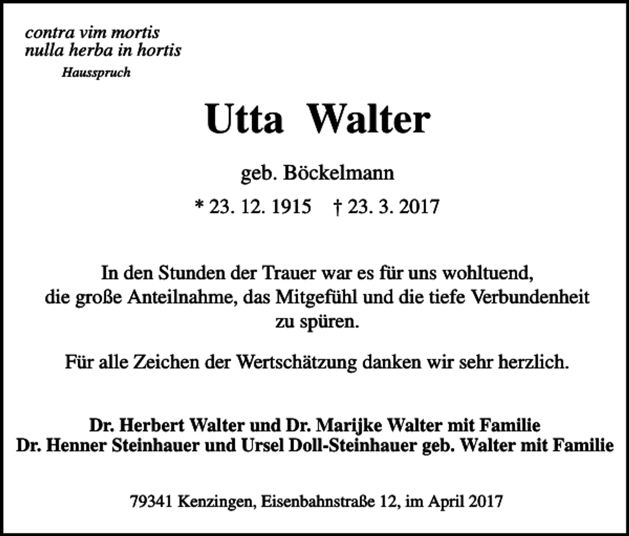 <p>contra vim mortis<br />nulla herba in hortis<br />Hausspruch</p><p>Utta Walter<br />geb. Böckelmann<br />* 23. 12. 1915</p><p>† 23. 3. 2017</p><p>In den Stunden der Trauer war es für uns wohltuend,<br />die große Anteilnahme, das Mitgefühl und die tiefe Verbundenheit<br />zu spüren.<br />Für alle Zeichen der Wertschätzung danken wir sehr herzlich.<br />Dr. Herbert Walter und Dr. Marijke Walter mit Familie<br />Dr. Henner Steinhauer und Ursel Doll-Steinhauer geb. Walter mit Familie<br />79341 Kenzingen, Eisenbahnstraße 12, im April 2017</p>