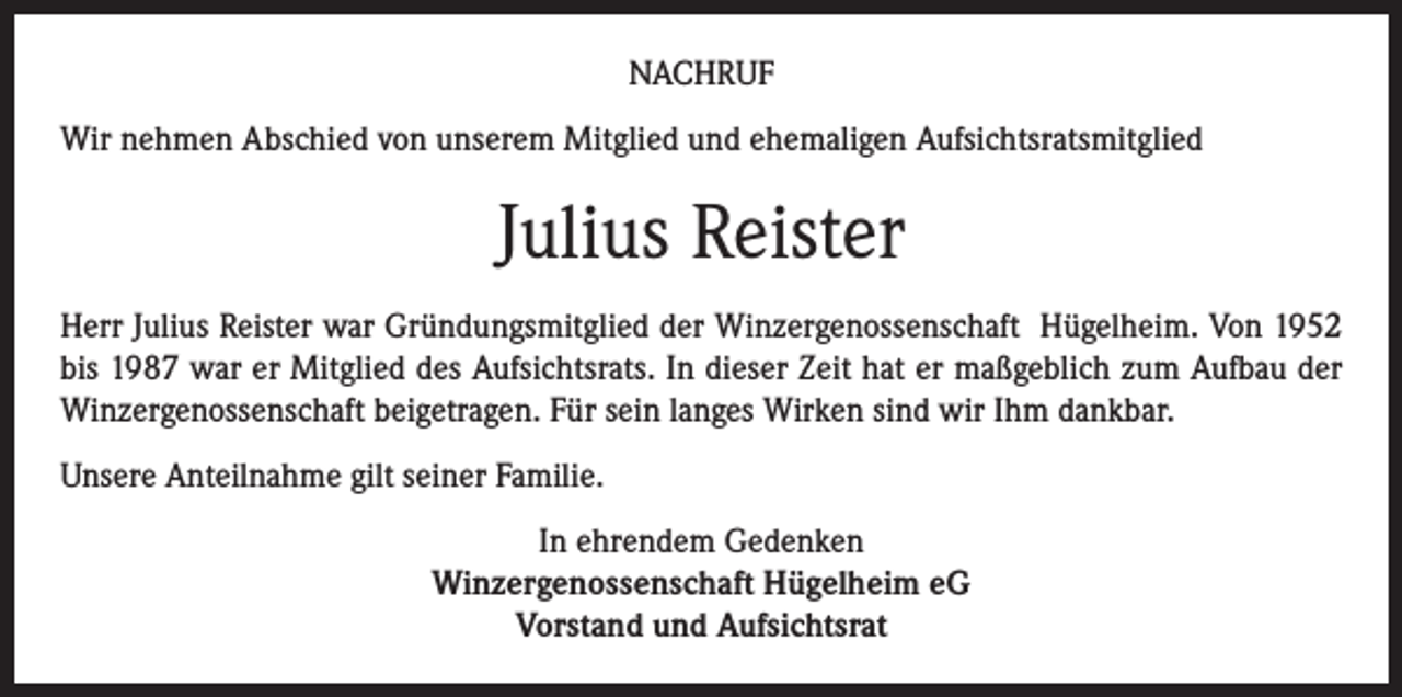 <p>NACHRUF<br />Wir nehmen Abschied von unserem Mitglied und ehemaligen Aufsichtsratsmitglied</p><p>Julius Reister<br />Herr Julius Reister war Gründungsmitglied der Winzergenossenschaft Hügelheim. Von 1952<br />bis 1987 war er Mitglied des Aufsichtsrats. In dieser Zeit hat er maßgeblich zum Aufbau der<br />Winzergenossenschaft beigetragen. Für sein langes Wirken sind wir Ihm dankbar.<br />Unsere Anteilnahme gilt seiner Familie.<br />In ehrendem Gedenken<br />Winzergenossenschaft Hügelheim eG<br />Vorstand und Aufsichtsrat</p>