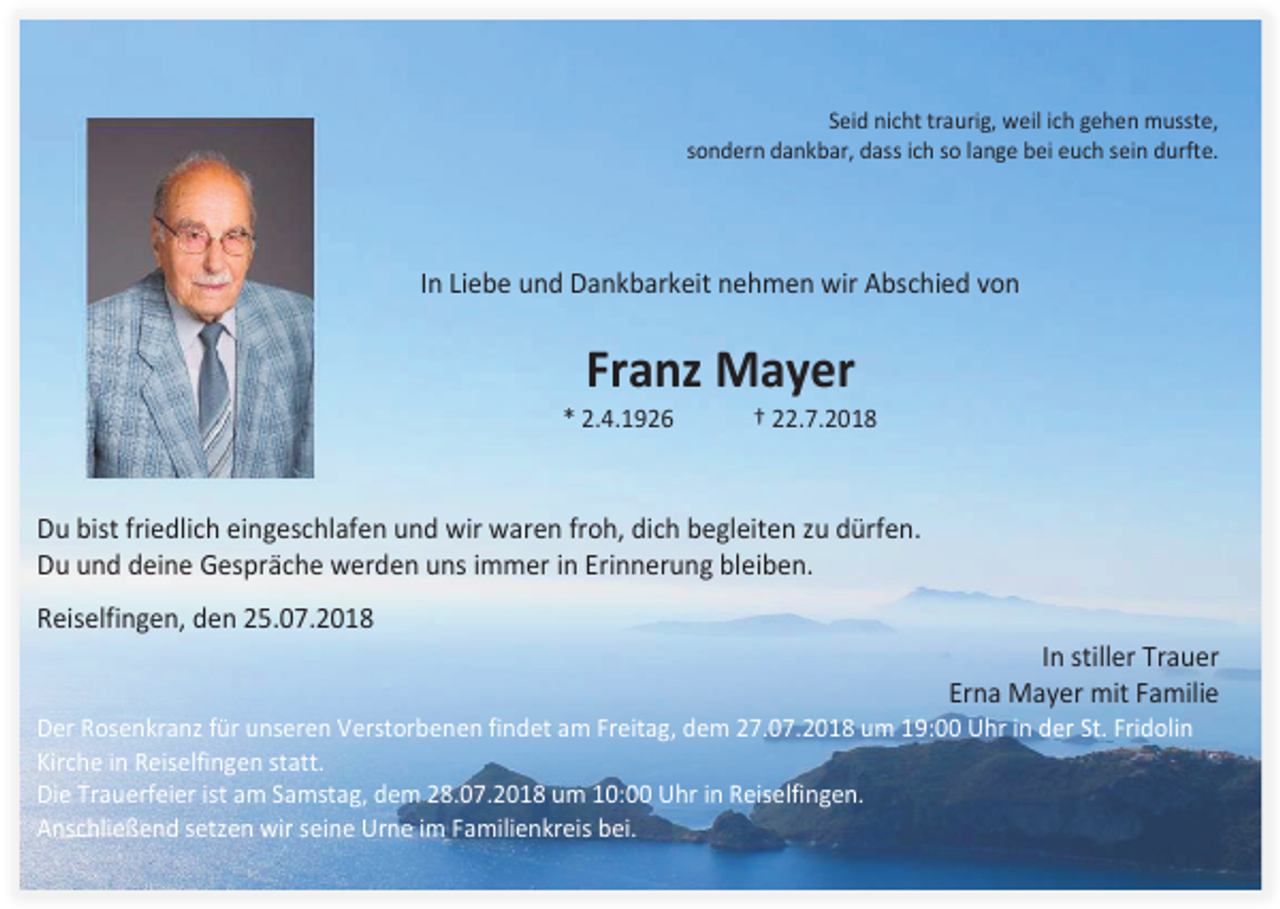 <p>Seid nicht traurig, weil ich gehen musste,<br />sondern dankbar, dass ich so lange bei euch sein durfte.</p><p>In Liebe und Dankbarkeit nehmen wir Abschied von</p><p>Franz Mayer<br />* 2.4.1926</p><p>† 22.7.2018</p><p>Du bist friedlich eingeschlafen und wir waren froh, dich begleiten zu dürfen.<br />Du und deine Gespräche werden uns immer in Erinnerung bleiben.<br />Reiselfingen, den 25.07.2018<br />In stiller Trauer<br />Erna Mayer mit Familie<br />Der Rosenkranz für unseren Verstorbenen findet am Freitag, dem 27.07.2018 um 19:00 Uhr in der St. Fridolin<br />Kirche in Reiselfingen statt.<br />Die Trauerfeier ist am Samstag, dem 28.07.2018 um 10:00 Uhr in Reiselfingen.<br />Anschließend setzen wir seine Urne im Familienkreis bei.</p>