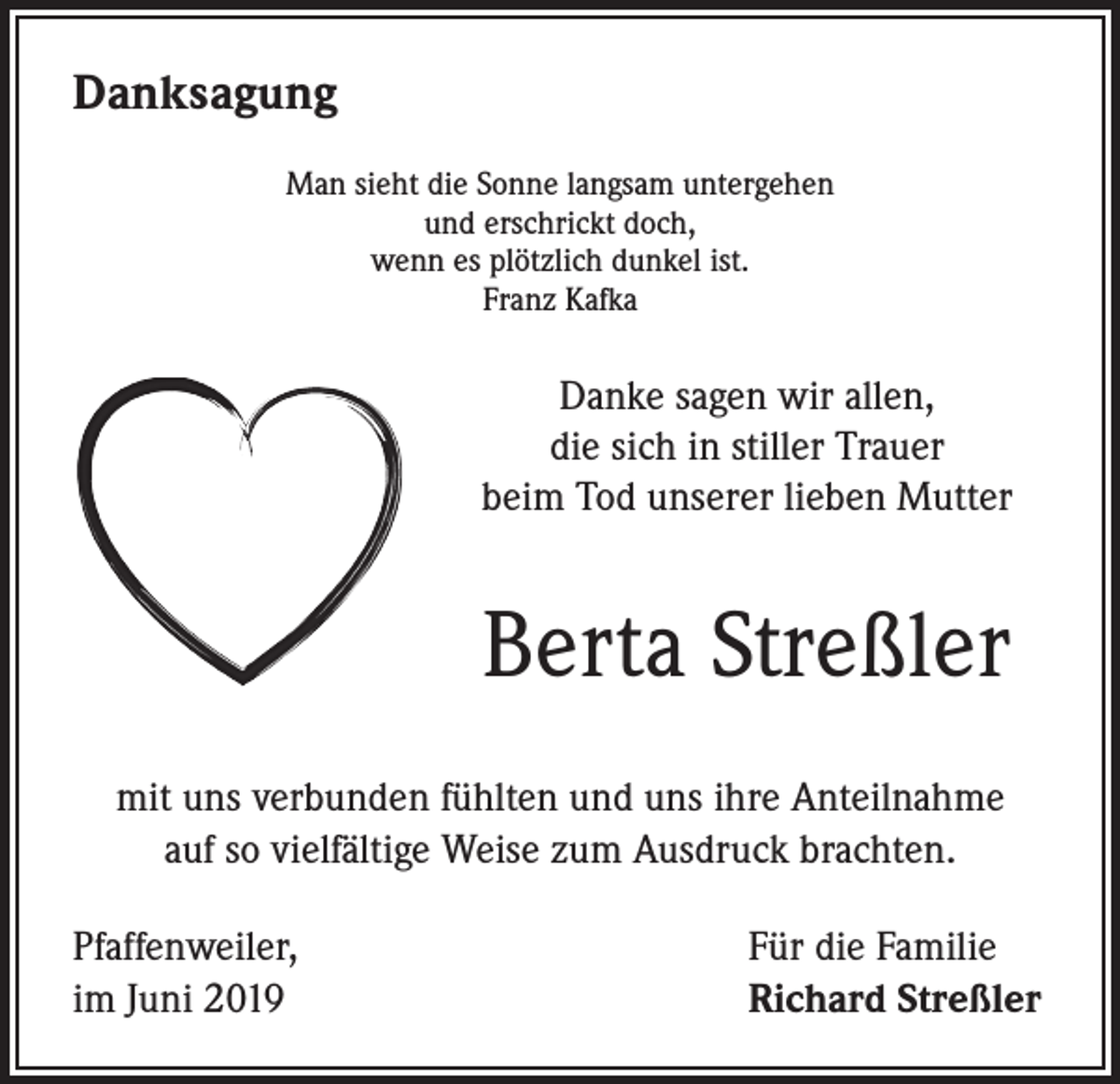 <p>Danksagung<br />Man sieht die Sonne langsam untergehen<br />und erschrickt doch,<br />wenn es plötzlich dunkel ist.<br />Franz Kafka</p><p>Danke sagen wir allen,<br />die sich in stiller Trauer<br />beim Tod unserer lieben Mutter</p><p>Berta Streßler<br />mit uns verbunden fühlten und uns ihre Anteilnahme<br />auf so vielfältige Weise zum Ausdruck brachten.<br />Pfaffenweiler,<br />im Juni 2019</p><p>Für die Familie<br />Richard Streßler</p>