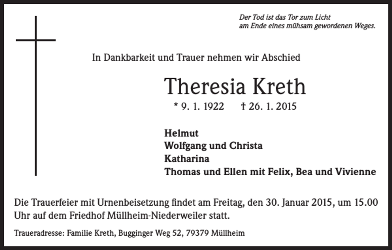 <p>Der Tod ist das Tor zum Licht<br />am Ende eines mühsam gewordenen Weges.</p><p>In Dankbarkeit und Trauer nehmen wir Abschied</p><p>Theresia Kreth<br />* 9. 1. 1922 † 26. 1. 2015</p><p>Helmut<br />Wolfgang und Christa<br />Katharina<br />Thomas und Ellen mit Felix, Bea und Vivienne<br />Die Trauerfeier mit Urnenbeisetzung findet am Freitag, den 30. Januar 2015, um 15.00<br />Uhr auf dem Friedhof Müllheim-Niederweiler statt.<br />Traueradresse: Familie Kreth, Bugginger Weg 52, 79379 Müllheim</p>