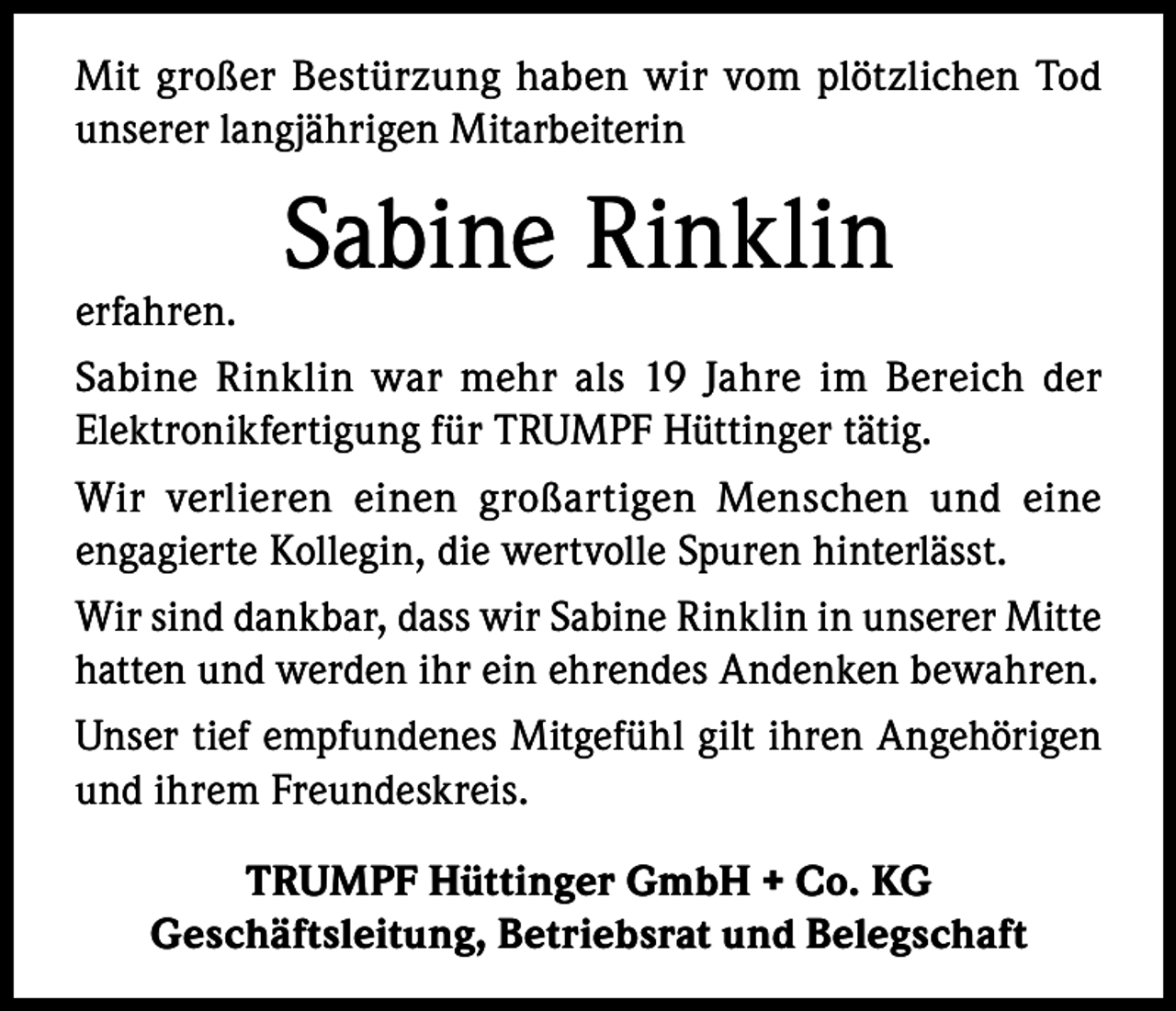 <p>Mit großer Bestürzung haben wir vom plötzlichen Tod<br />unserer langjährigen Mitarbeiterin</p><p>Sabine Rinklin</p><p>erfahren.<br />Sabine Rinklin war mehr als 19 Jahre im Bereich der<br />Elektronikfertigung für TRUMPF Hüttinger tätig.<br />Wir verlieren einen großartigen Menschen und eine<br />engagierte Kollegin, die wertvolle Spuren hinterlässt.<br />Wir sind dankbar, dass wir Sabine Rinklin in unserer Mitte<br />hatten und werden ihr ein ehrendes Andenken bewahren.<br />Unser tief empfundenes Mitgefühl gilt ihren Angehörigen<br />und ihrem Freundeskreis.<br />TRUMPF Hüttinger GmbH + Co. KG<br />Geschäftsleitung, Betriebsrat und Belegschaft</p>
