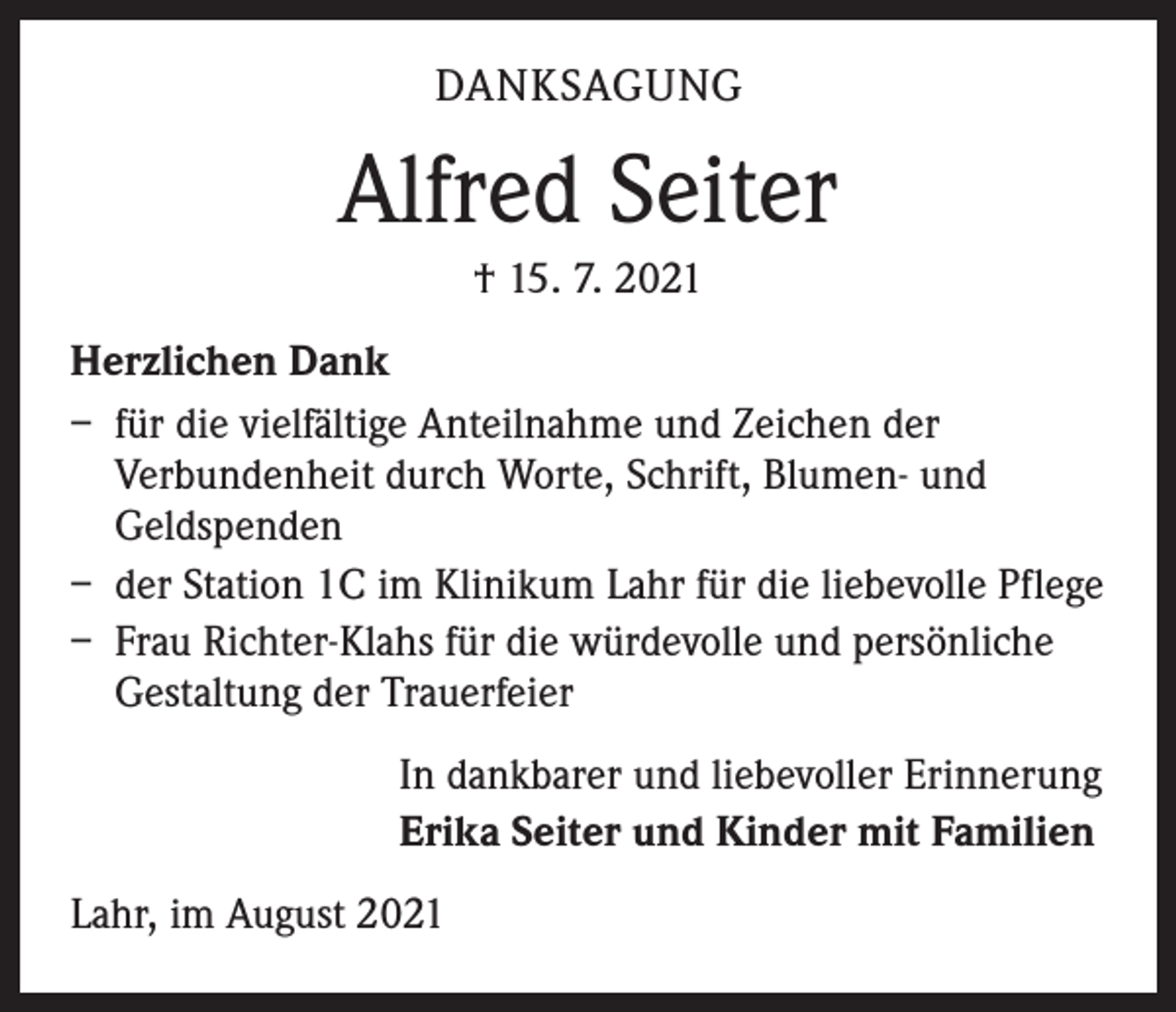 <p>DANKSAGUNG</p><p>Alfred Seiter<br />† 15. 7. 2021<br />Herzlichen Dank<br />– für die vielfältige Anteilnahme und Zeichen der<br />Verbundenheit durch Worte, Schrift, Blumen- und<br />Geldspenden<br />– der Station 1C im Klinikum Lahr für die liebevolle Pflege<br />– Frau Richter-Klahs für die würdevolle und persönliche<br />Gestaltung der Trauerfeier<br />In dankbarer und liebevoller Erinnerung<br />Erika Seiter und Kinder mit Familien<br />Lahr, im August 2021</p>