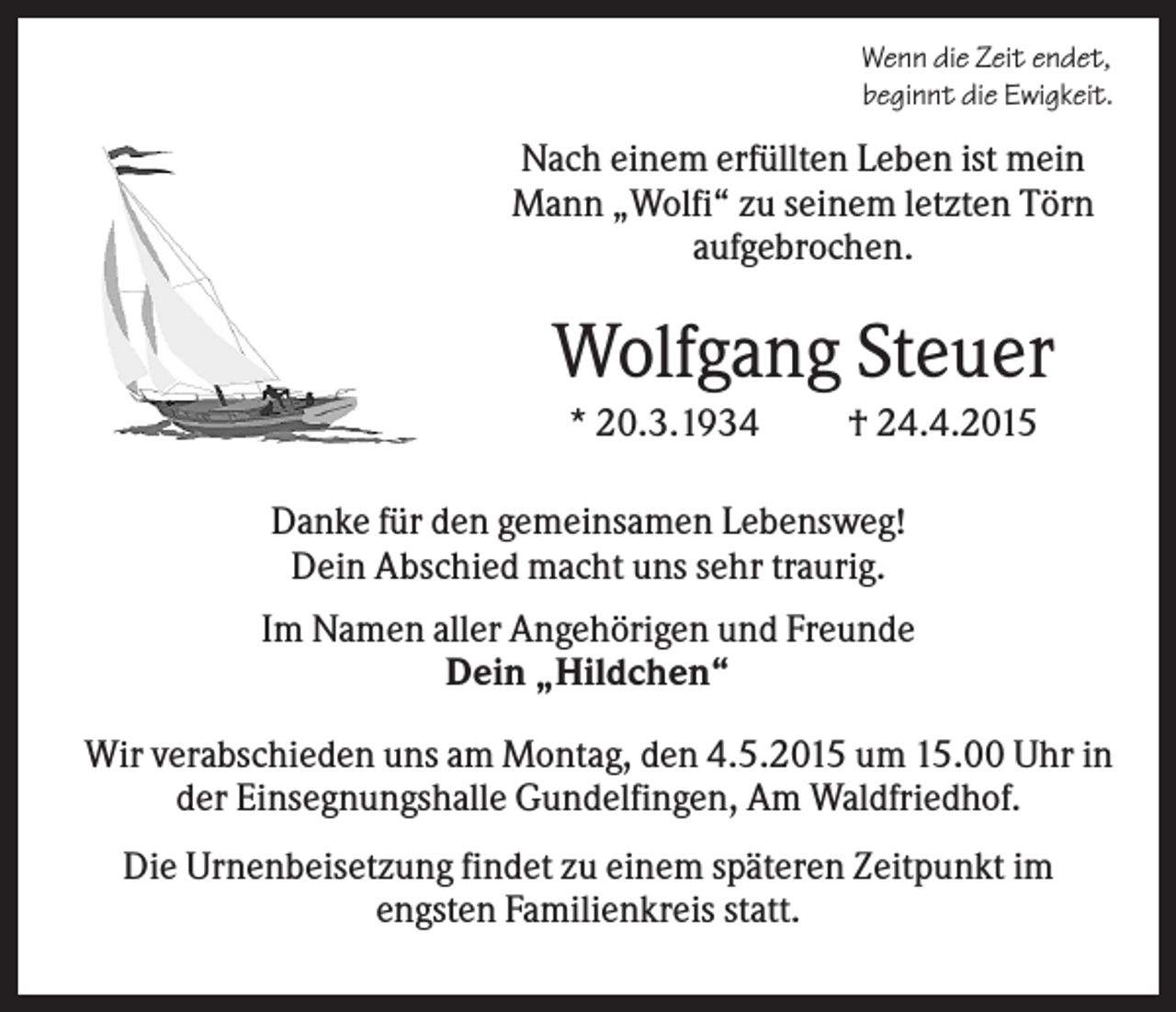 <p>Wenn die Zeit endet,<br />beginnt die Ewigkeit.</p><p>Nach einem erfüllten Leben ist mein<br />Mann „Wolfi“ zu seinem letzten Törn<br />aufgebrochen.</p><p>Wolfgang Steuer<br />* 20.3.1934</p><p>† 24.4.2015</p><p>Danke für den gemeinsamen Lebensweg!<br />Dein Abschied macht uns sehr traurig.<br />Im Namen aller Angehörigen und Freunde<br />Dein „Hildchen“<br />Wir verabschieden uns am Montag, den 4.5.2015 um 15.00 Uhr in<br />der Einsegnungshalle Gundelfingen, Am Waldfriedhof.<br />Die Urnenbeisetzung findet zu einem späteren Zeitpunkt im<br />engsten Familienkreis statt.</p>