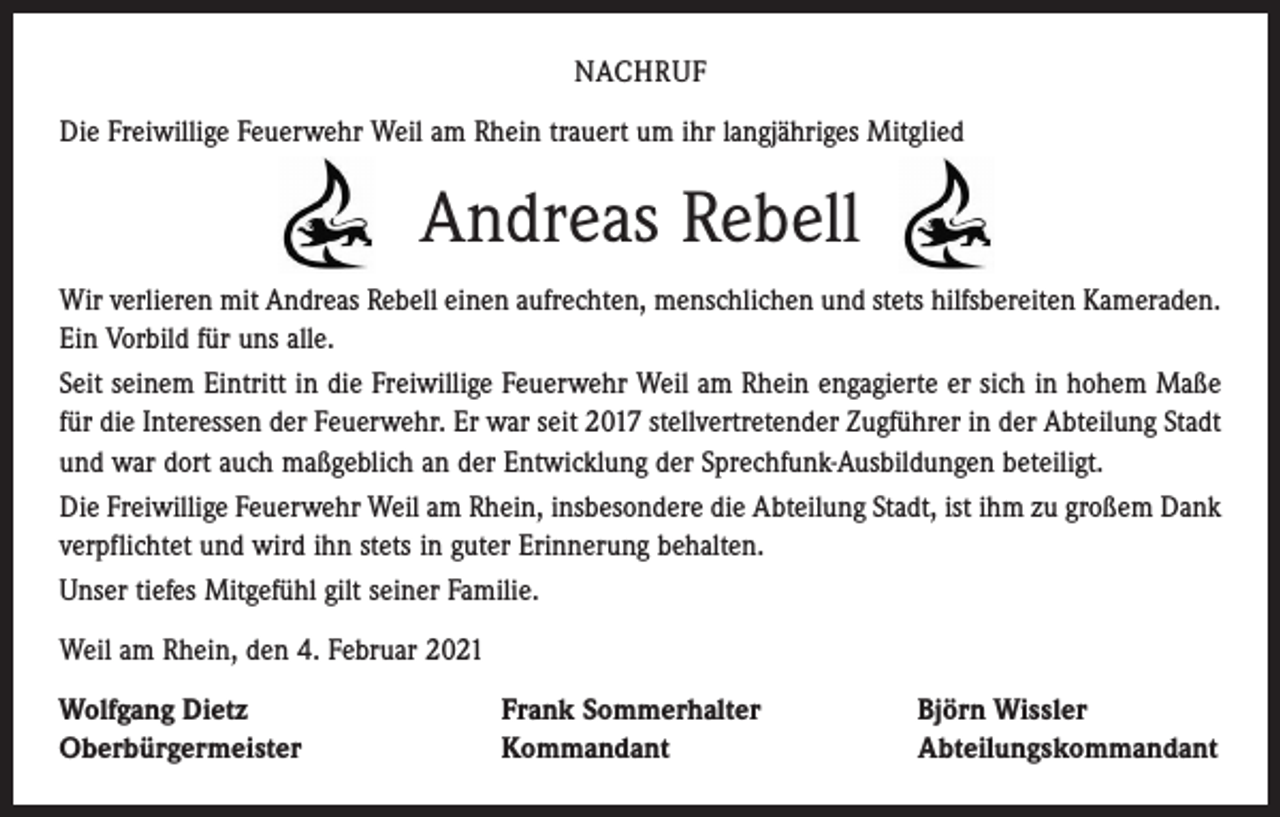 <p>NACHRUF<br />Die Freiwillige Feuerwehr Weil am Rhein trauert um ihr langjähriges Mitglied</p><p>Andreas Rebell<br />Wir verlieren mit Andreas Rebell einen aufrechten, menschlichen und stets hilfsbereiten ­Kameraden.<br />Ein Vorbild für uns alle.<br />Seit seinem Eintritt in die Freiwillige Feuerwehr Weil am Rhein engagierte er sich in hohem Maße<br />für die Interessen der Feuerwehr. Er war seit 2017 stellvertretender Zugführer in der Abteilung Stadt<br />und war dort auch maßgeblich an der Entwicklung der Sprechfunk-Ausbildungen beteiligt.<br />Die Freiwillige Feuerwehr Weil am Rhein, insbesondere die Abteilung Stadt, ist ihm zu großem Dank<br />verpflichtet und wird ihn stets in guter Erinnerung behalten.<br />Unser tiefes Mitgefühl gilt seiner Familie.<br />Weil am Rhein, den 4. Februar 2021<br />Wolfgang Dietz<br />Oberbürgermeister</p><p>Frank Sommerhalter<br />Kommandant</p><p>Björn Wissler<br />Abteilungskommandant</p>