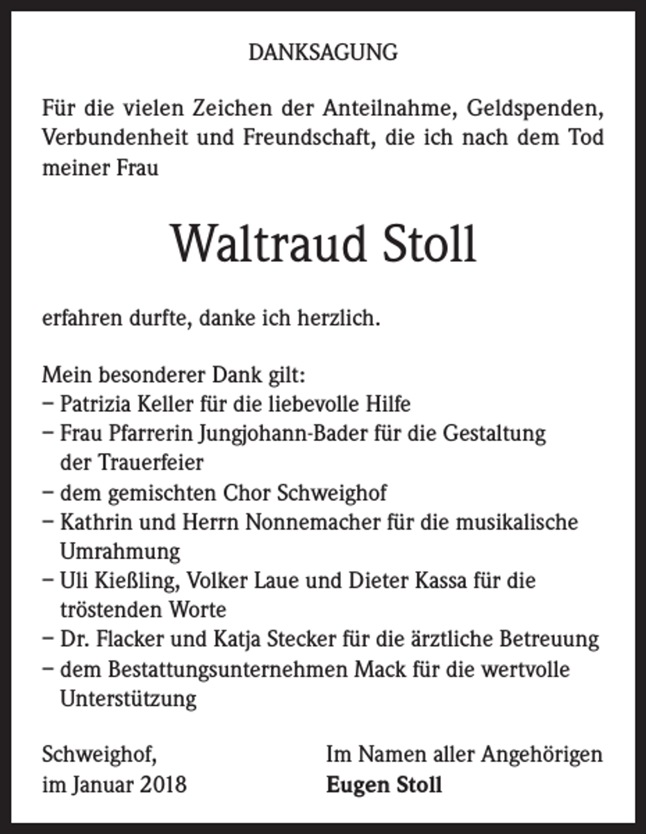 <p>DANKSAGUNG<br />Für die vielen Zeichen der Anteilnahme, Geldspenden,<br />Verbundenheit und Freundschaft, die ich nach dem Tod<br />meiner Frau</p><p>Waltraud Stoll<br />erfahren durfte, danke ich herzlich.<br />Mein besonderer Dank gilt:<br />– Patrizia Keller für die liebevolle Hilfe<br />– Frau Pfarrerin Jungjohann-Bader für die Gestaltung<br />der Trauerfeier<br />– dem gemischten Chor Schweighof<br />– Kathrin und Herrn Nonnemacher für die musikalische<br />Umrahmung<br />– Uli Kießling, Volker Laue und Dieter Kassa für die<br />tröstenden Worte<br />– Dr. Flacker und Katja Stecker für die ärztliche Betreuung<br />– dem Bestattungsunternehmen Mack für die wertvolle<br />Unterstützung<br />Schweighof,<br />im Januar 2018</p><p>Im Namen aller Angehörigen<br />Eugen Stoll</p>