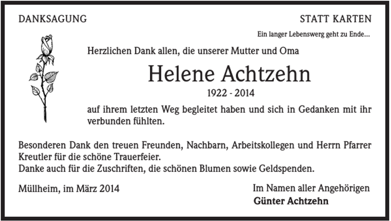 <p>DANKSAGUNG</p><p>STATT KARTEN<br />Ein langer Lebenswerg geht zu Ende...</p><p>Herzlichen Dank allen, die unserer Mutter und Oma</p><p>Helene Achtzehn<br />1922 - 2014<br />auf ihrem letzten Weg begleitet haben und sich in Gedanken mit ihr<br />verbunden fühlten.<br />Besonderen Dank den treuen Freunden, Nachbarn, Arbeitskollegen und Herrn Pfarrer<br />Kreutler für die schöne Trauerfeier.<br />Danke auch für die Zuschriften, die schönen Blumen sowie Geldspenden.<br />Müllheim, im März 2014</p><p>Im Namen aller Angehörigen<br />Günter Achtzehn</p>