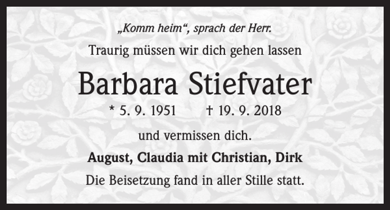<p>„Komm heim“, sprach der Herr.</p><p>Traurig müssen wir dich gehen lassen</p><p>Barbara Stiefvater<br />* 5. 9. 1951 † 19. 9. 2018<br />und vermissen dich.<br />August, Claudia mit Christian, Dirk<br />Die Beisetzung fand in aller Stille statt.</p>
