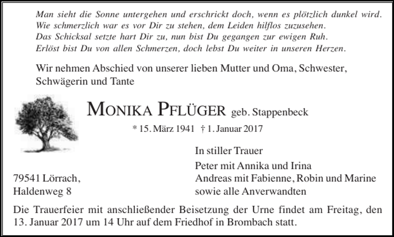 <p>Man sieht die Sonne untergehen und erschrickt doch, wenn es plöt lich dunkel wird.<br />Wie schmer lich war es vor Dir u stehen, dem Leiden hilflos u usehen.<br />Das Schicksal set te hart Dir u, nun bist Du gegangen ur ewigen Ruh.<br />Erlöst bist Du von allen Schmer en, doch lebst Du weiter in unseren Her en.</p><p>Wir nehmen Abschied von unserer lieben Mutter und Oma, Schwester,<br />Schwägerin und Tante</p><p>MONIKA PFLÜGER geb. Stappenbeck<br />* 15. März 1941 † 1. Januar 2019541 Lörrach,<br />Haldenweg 8</p><p>In stiller Trauer<br />Peter mit Annika und Irina<br />Andreas mit Fabienne, Robin und Marine<br />sowie alle Anverwandten</p><p>Die Trauerfeier mit anschließender Beisetzung der Urne findet am Freitag, den<br />13. Januar 2017 um 14 Uhr auf dem Friedhof in Brombach statt.</p>