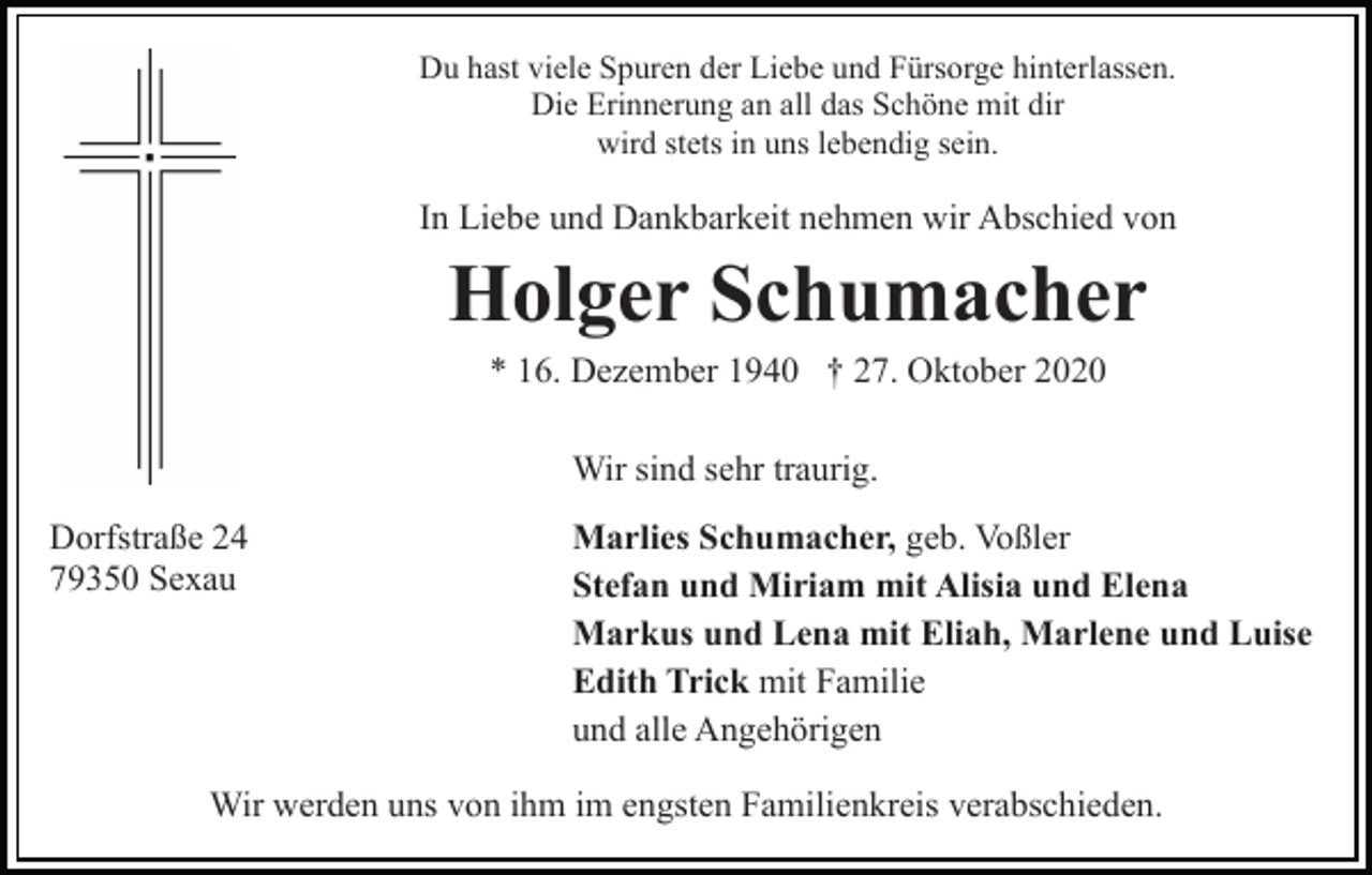 <p>Du hast viele Spuren der Liebe und Fürsorge hinterlassen.<br />Die Erinnerung an all das Schöne mit dir<br />wird stets in uns lebendig sein.</p><p>In Liebe und Dankbarkeit nehmen wir Abschied von</p><p>Holger Schumacher<br />* 16. Dezember 1940 † 27. Oktober 2020<br />Wir sind sehr traurig.<br />Dorfstraße 24<br />79350 Sexau</p><p>Marlies Schumacher, geb. Voßler<br />Stefan und Miriam mit Alisia und Elena<br />Markus und Lena mit Eliah, Marlene und Luise<br />Edith Trick mit Familie<br />und alle Angehörigen</p><p>Wir werden uns von ihm im engsten Familienkreis verabschieden.</p>