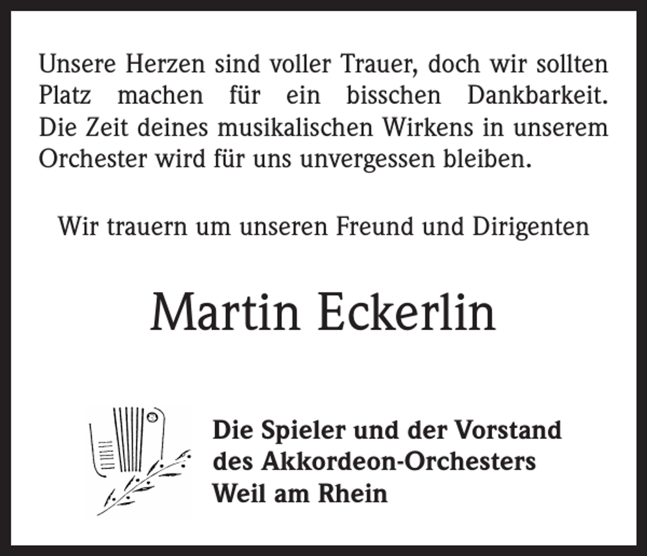 <p>Unsere Herzen sind voller Trauer, doch wir sollten<br />Platz machen für ein bisschen Dankbarkeit.<br />Die Zeit deines musikalischen Wirkens in unserem<br />Orchester wird für uns unvergessen bleiben.<br />Wir trauern um unseren Freund und Dirigenten</p><p>Martin Eckerlin<br />Die Spieler und der Vorstand<br />des Akkordeon-Orchesters<br />Weil am Rhein</p>