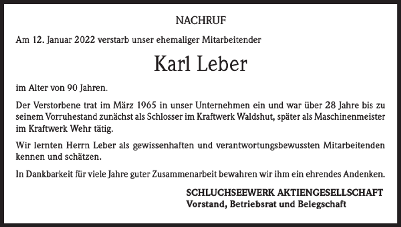 <p>NACHRUF<br />Am 12. Januar 2022 verstarb unser ehemaliger Mitarbeitender</p><p>Karl Leber<br />im Alter von 90 Jahren.<br />Der Verstorbene trat im März 1965 in unser Unternehmen ein und war über 28 Jahre bis zu<br />seinem Vorruhestand zunächst als Schlosser im Kraftwerk Waldshut, später als Maschinenmeister<br />im Kraftwerk Wehr tätig.<br />Wir lernten Herrn Leber als gewissenhaften und verantwortungsbewussten Mitarbeitenden<br />kennen und schätzen.<br />In Dankbarkeit für viele Jahre guter Zusammenarbeit bewahren wir ihm ein ehrendes Andenken.<br />SCHLUCHSEEWERK AKTIENGESELLSCHAFT<br />Vorstand, Betriebsrat und Belegschaft</p>