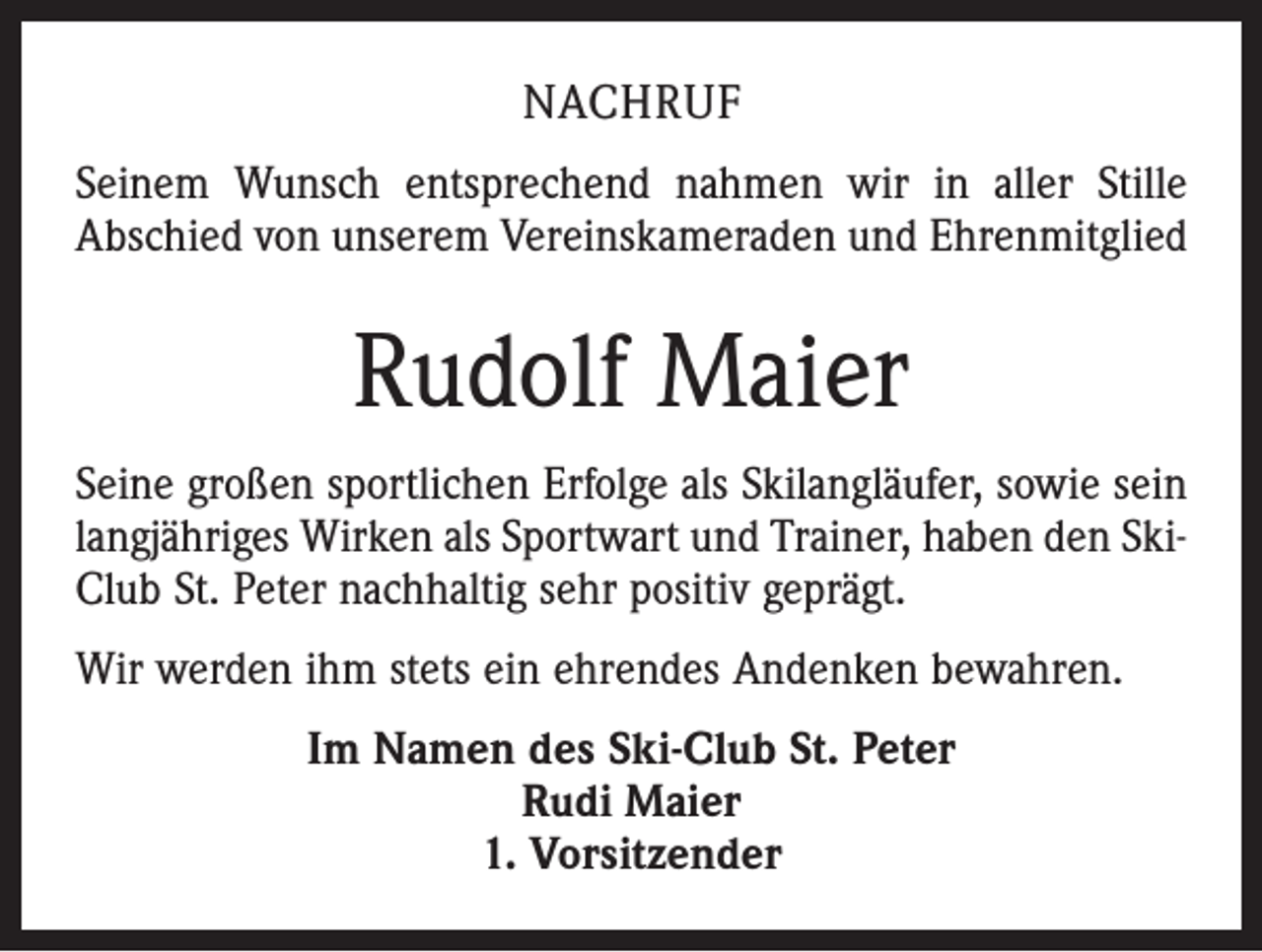 <p>Nachruf<br />Seinem Wunsch entsprechend nahmen wir in aller Stille<br />Abschied von unserem Vereinskameraden und Ehrenmitglied</p><p>Rudolf Maier<br />Seine großen sportlichen Erfolge als Skilangläufer, sowie sein<br />langjähriges Wirken als Sportwart und Trainer, haben den SkiClub St. Peter nachhaltig sehr positiv geprägt.<br />Wir werden ihm stets ein ehrendes Andenken bewahren.<br />Im Namen des Ski-Club St. Peter<br />Rudi Maier<br />1. Vorsitzender</p>