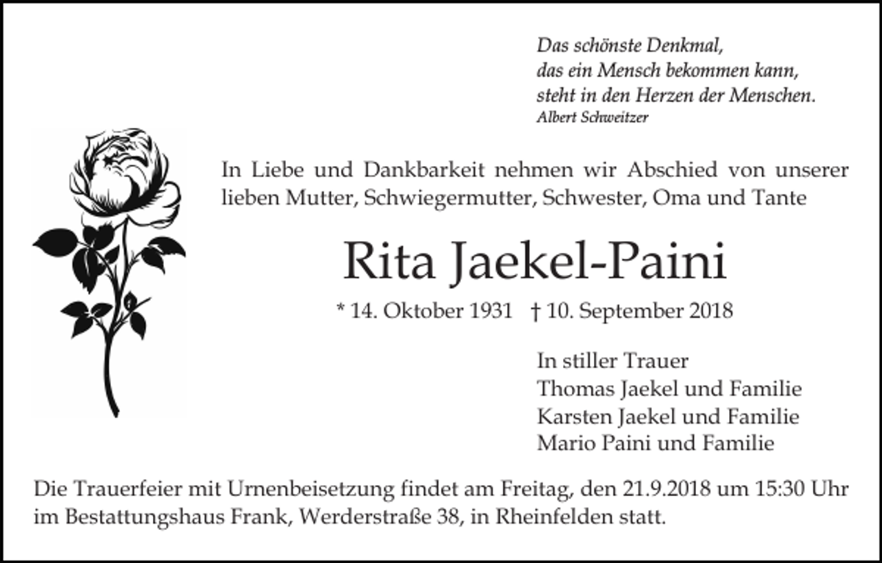 <p>Das schönste Denkmal,<br />das ein Mensch bekommen kann,<br />steht in den Herzen der Menschen.<br />Albert Schweitzer</p><p>In Liebe und Dankbarkeit nehmen wir Abschied von unserer<br />lieben Mutter, Schwiegermutter, Schwester, Oma und Tante</p><p>Rita Jaekel-Paini<br />* 14. Oktober 1931 † 10. September 2018<br />In stiller Trauer<br />Thomas Jaekel und Familie<br />Karsten Jaekel und Familie<br />Mario Paini und Familie<br />Die Trauerfeier mit Urnenbeisetzung findet am Freitag, den 21.9.2018 um 15:30 Uhr<br />im Bestattungshaus Frank, Werderstraße 38, in Rheinfelden statt.</p>