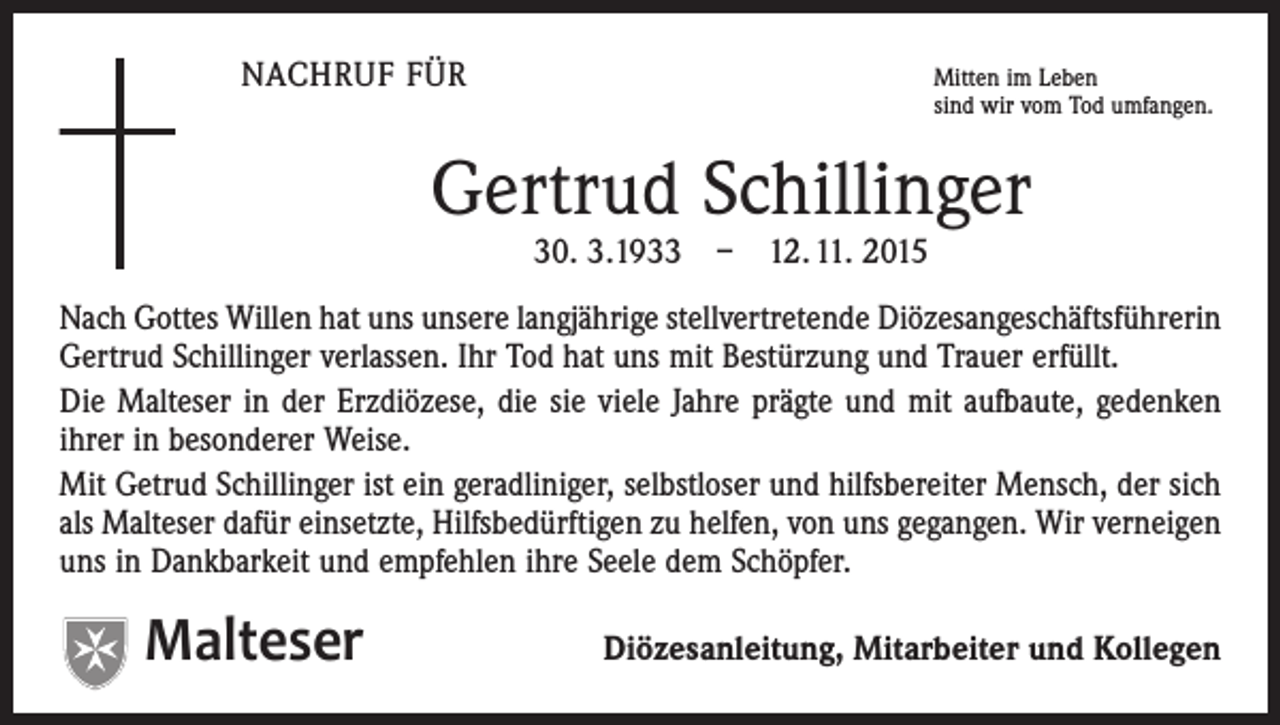 <p>NACHRUF FÜR</p><p>Mitten im Leben<br />sind wir vom Tod umfangen.</p><p>Gertrud Schillinger<br />30. 3.1933 – 12. 11. 2015</p><p>Nach Gottes Willen hat uns unsere langjährige stellvertretende Diözesangeschäftsführerin<br />Gertrud Schillinger verlassen. Ihr Tod hat uns mit Bestürzung und Trauer erfüllt.<br />Die Malteser in der Erzdiözese, die sie viele Jahre prägte und mit aufbaute, gedenken<br />ihrer in besonderer Weise.<br />Mit Getrud Schillinger ist ein geradliniger, selbstloser und hilfsbereiter Mensch, der sich<br />als Malteser dafür einsetzte, Hilfsbedürftigen zu helfen, von uns gegangen. Wir verneigen<br />uns in Dankbarkeit und empfehlen ihre Seele dem Schöpfer.</p><p>Malteser</p><p>Diözesanleitung, Mitarbeiter und Kollegen</p>