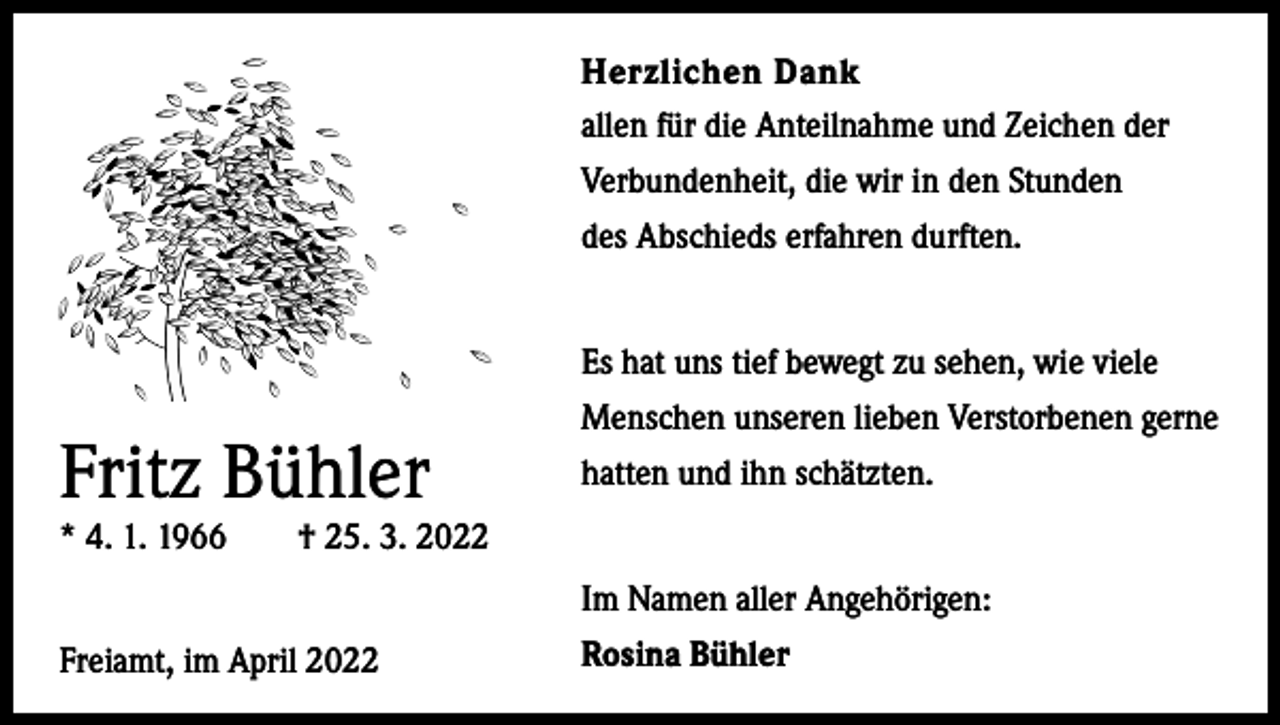 <p>Herzlichen Dank<br />allen für die Anteilnahme und Zeichen der<br />Verbundenheit, die wir in den Stunden<br />des Abschieds erfahren durften.</p><p>Es hat uns tief bewegt zu sehen, wie viele<br />Menschen unseren lieben Verstorbenen gerne<br />hatten und ihn schätzten.</p><p>Fritz Bühler</p><p>* 4. 1. 1966 † 25. 3. 2022</p><p>Freiamt,<br />im April 2022</p><p>Im Namen aller Angehörigen:<br />Rosina Bühler</p>