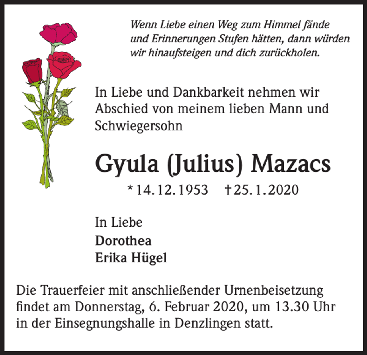 <p>Wenn Liebe einen Weg zum Himmel fände<br />und Erinnerungen Stufen hätten, dann würden<br />wir hinaufsteigen und dich zurückholen.</p><p>In Liebe und Dankbarkeit nehmen wir<br />Abschied von meinem lieben Mann und<br />Schwiegersohn</p><p>Gyula (Julius) Mazacs<br />* 14. 12. 1953</p><p>† 25. 1. 2020</p><p>In Liebe<br />Dorothea<br />Erika Hügel<br />Die Trauerfeier mit anschließender Urnenbeisetzung<br />findet am Donnerstag, 6. Februar 2020, um 13.30 Uhr<br />in der Einsegnungshalle in Denzlingen statt.</p>