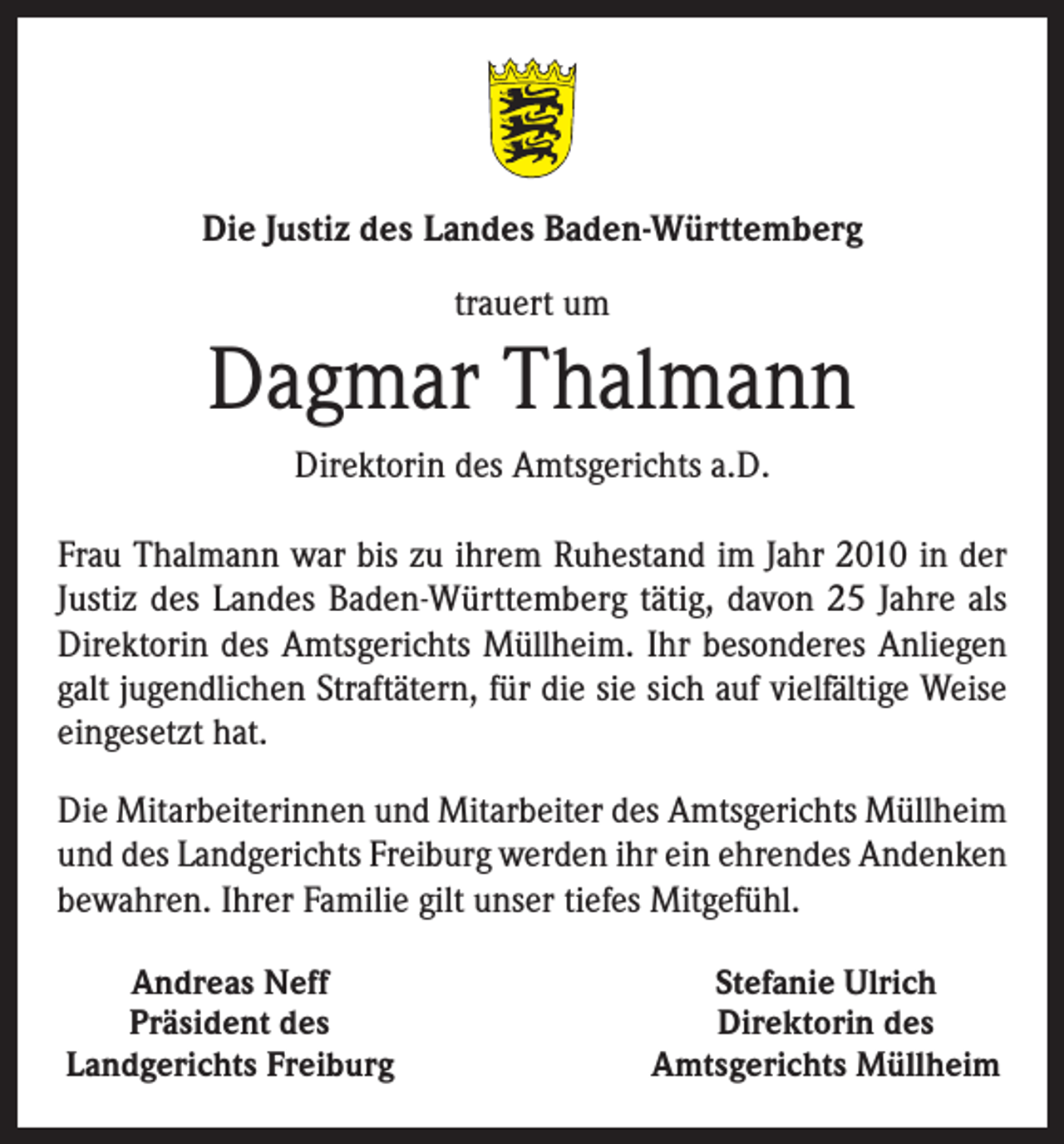 <p>Die Justiz des Landes Baden-Württemberg<br />trauert um</p><p>Dagmar Thalmann<br />Direktorin des Amtsgerichts a.D.<br />Frau Thalmann war bis zu ihrem Ruhestand im Jahr 2010 in der<br />Justiz des Landes Baden-Württemberg tätig, davon 25 Jahre als<br />Direktorin des Amtsgerichts Müllheim. Ihr besonderes Anliegen<br />galt jugendlichen Straftätern, für die sie sich auf vielfältige Weise<br />eingesetzt hat.<br />Die Mitarbeiterinnen und Mitarbeiter des Amtsgerichts Müllheim<br />und des Landgerichts Freiburg werden ihr ein ehrendes Andenken<br />bewahren. Ihrer Familie gilt unser tiefes Mitgefühl.<br />Andreas Neff<br />Präsident des<br />Landgerichts Freiburg</p><p>Stefanie Ulrich<br />Direktorin des<br />Amtsgerichts Müllheim</p>