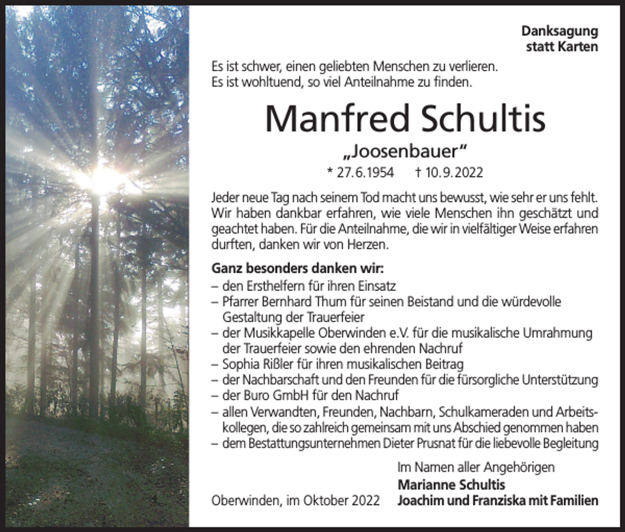<p>Danksagung<br />statt Karten<br />Es ist schwer, einen geliebten Menschen zu verlieren.<br />Es ist wohltuend, so viel Anteilnahme zu finden.</p><p>Manfred Schultis<br />„Joosenbauer“</p><p>* 27.6.1954</p><p>† 10.9.2022</p><p>Jeder neue Tag nach seinem Tod macht uns bewusst, wie sehr er uns fehlt.<br />Wir haben dankbar erfahren, wie viele Menschen ihn geschätzt und<br />geachtet haben. Für die Anteilnahme, die wir in vielfältiger Weise erfahren<br />durften, danken wir von Herzen.<br />Ganz besonders danken wir:<br />– den Ersthelfern für ihren Einsatz<br />– Pfarrer Bernhard Thum für seinen Beistand und die würdevolle<br />Gestaltung der Trauerfeier<br />– der Musikkapelle Oberwinden e.V. für die musikalische Umrahmung<br />der Trauerfeier sowie den ehrenden Nachruf<br />– Sophia Rißler für ihren musikalischen Beitrag<br />– der Nachbarschaft und den Freunden für die fürsorgliche Unterstützung<br />– der Buro GmbH für den Nachruf<br />– allen Verwandten, Freunden, Nachbarn, Schulkameraden und Arbeits kollegen, die so zahlreich gemeinsam mit uns Abschied genommen haben<br />– dem Bestattungsunternehmen Dieter Prusnat für die liebevolle Begleitung</p><p>Im Namen aller Angehörigen</p><p>Marianne Schultis<br />Oberwinden, im Oktober 2022 Joachim und Franziska mit Familien</p>