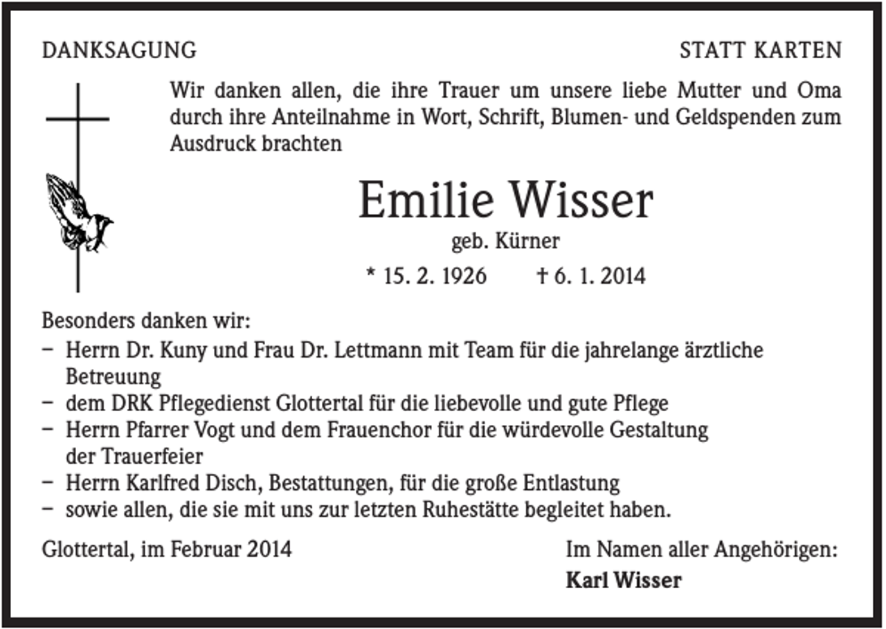 <p>DANKSAGUNG</p><p>STATT KARTEN</p><p>Wir danken allen, die ihre Trauer um unsere liebe Mutter und Oma<br />durch ihre Anteilnahme in Wort, Schrift, Blumen- und Geldspenden zum<br />Ausdruck brachten</p><p>Emilie Wisser<br />geb. Kürner<br />* 15. 2. 1926<br />† 6. 1. 2014<br />Besonders danken wir:<br />– Herrn Dr. Kuny und Frau Dr. Lettmann mit Team für die jahrelange ärztliche<br />Betreuung<br />– dem DRK Pflegedienst Glottertal für die liebevolle und gute Pflege<br />– Herrn Pfarrer Vogt und dem Frauenchor für die würdevolle Gestaltung<br />der Trauerfeier<br />– Herrn Karlfred Disch, Bestattungen, für die große Entlastung<br />– sowie allen, die sie mit uns zur letzten Ruhestätte begleitet haben.<br />Glottertal, im Februar 2014</p><p>Im Namen aller Angehörigen:<br />Karl Wisser</p>