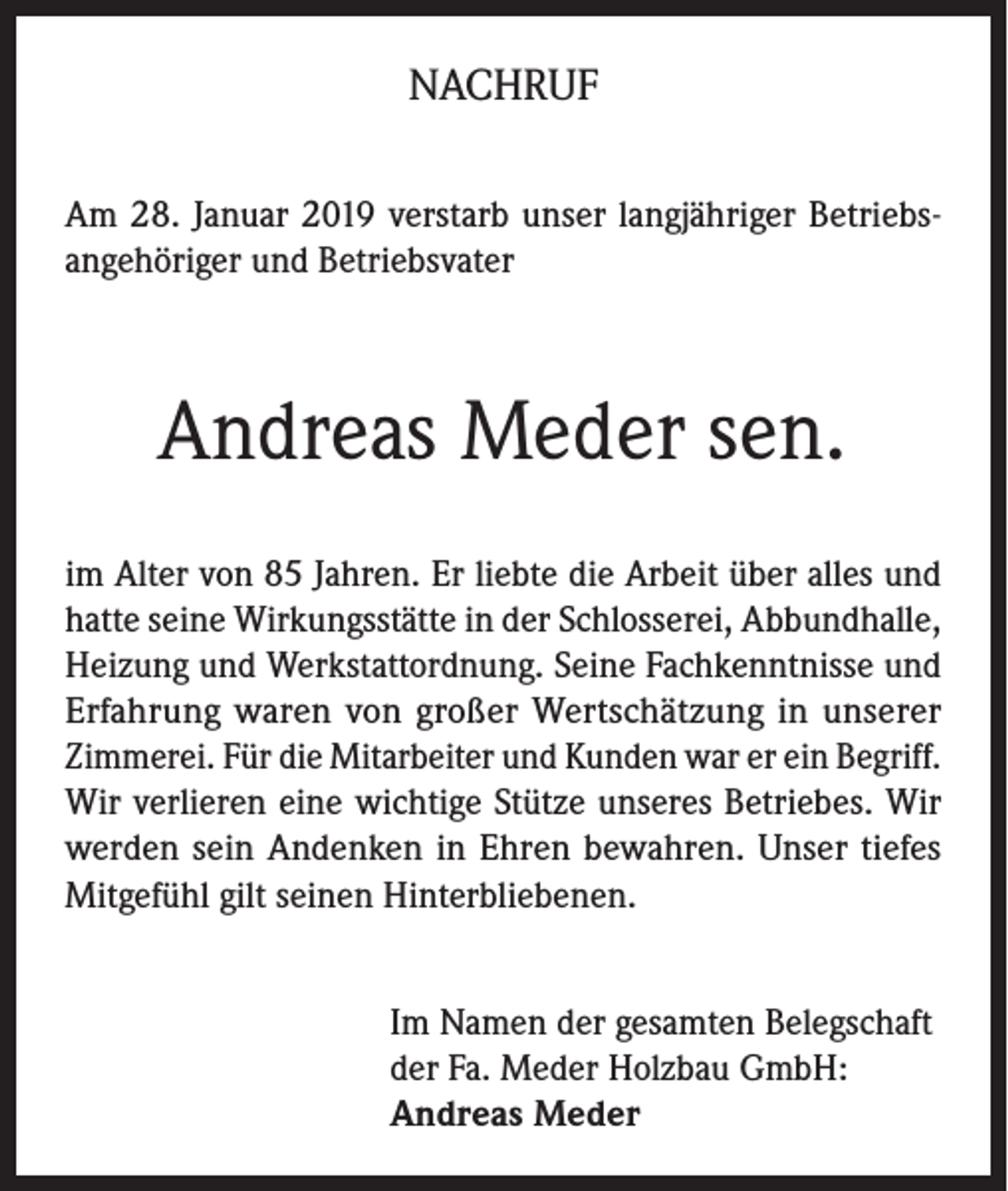 <p>NACHRUF<br />Am 28. Januar 2019 verstarb unser langjähriger Betriebsangehöriger und Betriebsvater</p><p>Andreas Meder sen.<br />im Alter von 85 Jahren. Er liebte die Arbeit über alles und<br />hatte seine Wirkungsstätte in der Schlosserei, Abbundhalle,<br />Heizung und Werkstattordnung. Seine Fachkenntnisse und<br />Erfahrung waren von großer Wertschätzung in unserer<br />Zimmerei. Für die Mitarbeiter und Kunden war er ein Begriff.<br />Wir verlieren eine wichtige Stütze unseres Betriebes. Wir<br />werden sein Andenken in Ehren bewahren. Unser tiefes<br />Mitgefühl gilt seinen Hinterbliebenen.<br />Im Namen der gesamten Belegschaft<br />der Fa. Meder Holzbau GmbH:<br />Andreas Meder</p>